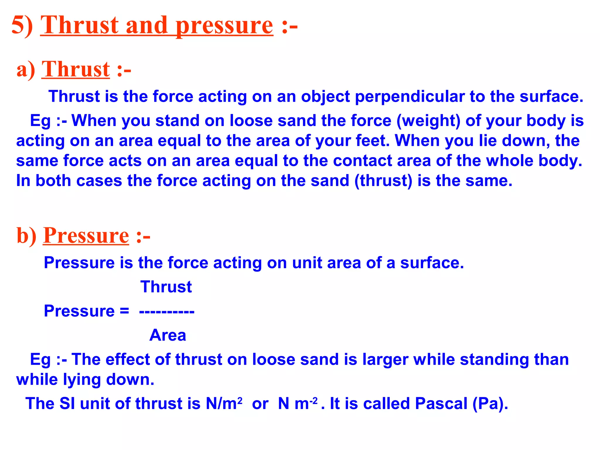 5) Thrust and pressure :-
a) Thrust :-
Thrust is the force acting on an object perpendicular to the surface.
Eg :- When you stand on loose sand the force (weight) of your body is
acting on an area equal to the area of your feet. When you lie down, the
same force acts on an area equal to the contact area of the whole body.
In both cases the force acting on the sand (thrust) is the same.
b) Pressure :-
Pressure is the force acting on unit area of a surface.
Thrust
Pressure = ----------
Area
Eg :- The effect of thrust on loose sand is larger while standing than
while lying down.
The SI unit of thrust is N/m2
or N m-2
. It is called Pascal (Pa).
 