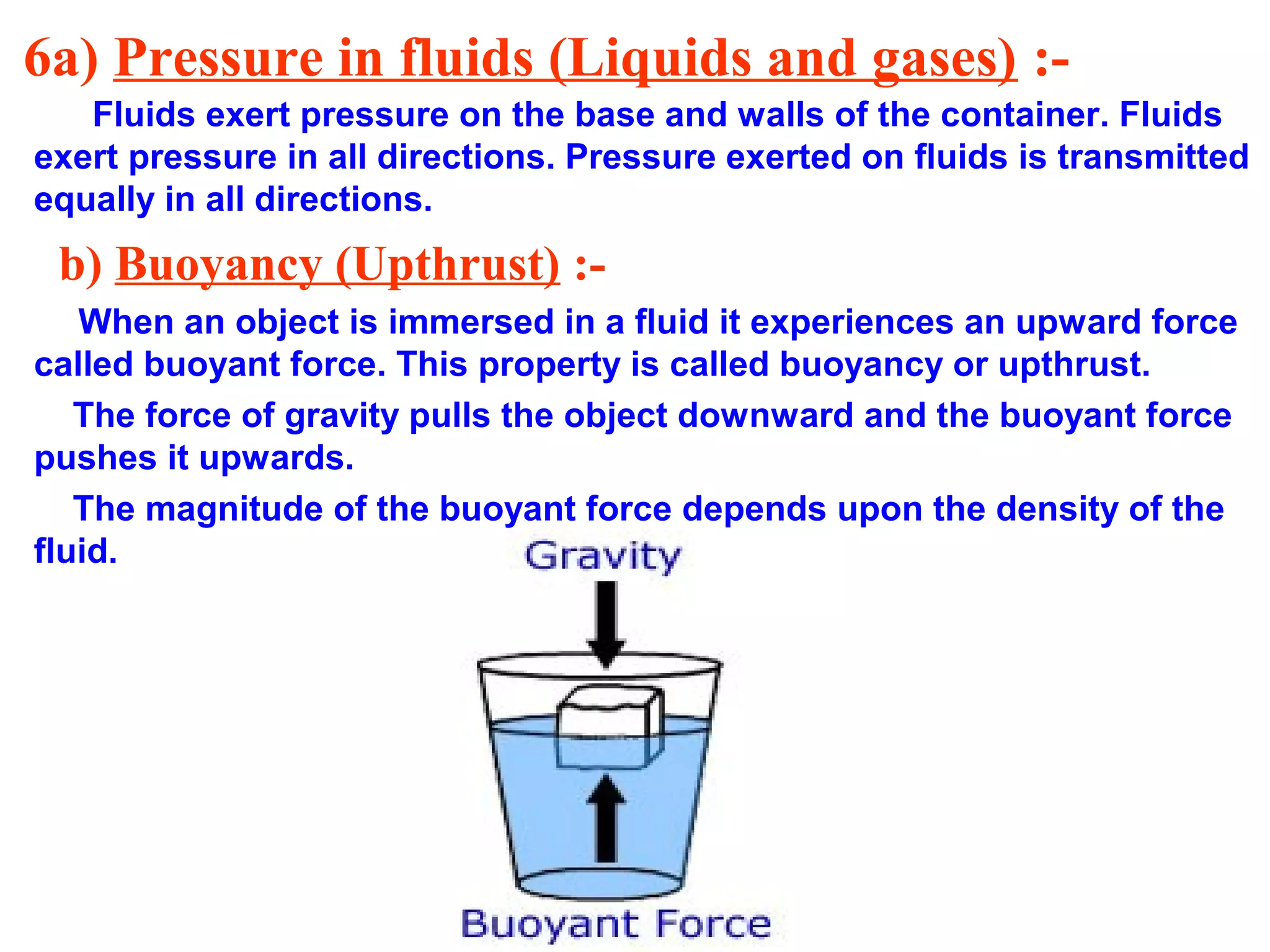 6a) Pressure in fluids (Liquids and gases) :-
Fluids exert pressure on the base and walls of the container. Fluids
exert pressure in all directions. Pressure exerted on fluids is transmitted
equally in all directions.
b) Buoyancy (Upthrust) :-
When an object is immersed in a fluid it experiences an upward force
called buoyant force. This property is called buoyancy or upthrust.
The force of gravity pulls the object downward and the buoyant force
pushes it upwards.
The magnitude of the buoyant force depends upon the density of the
fluid.
 
