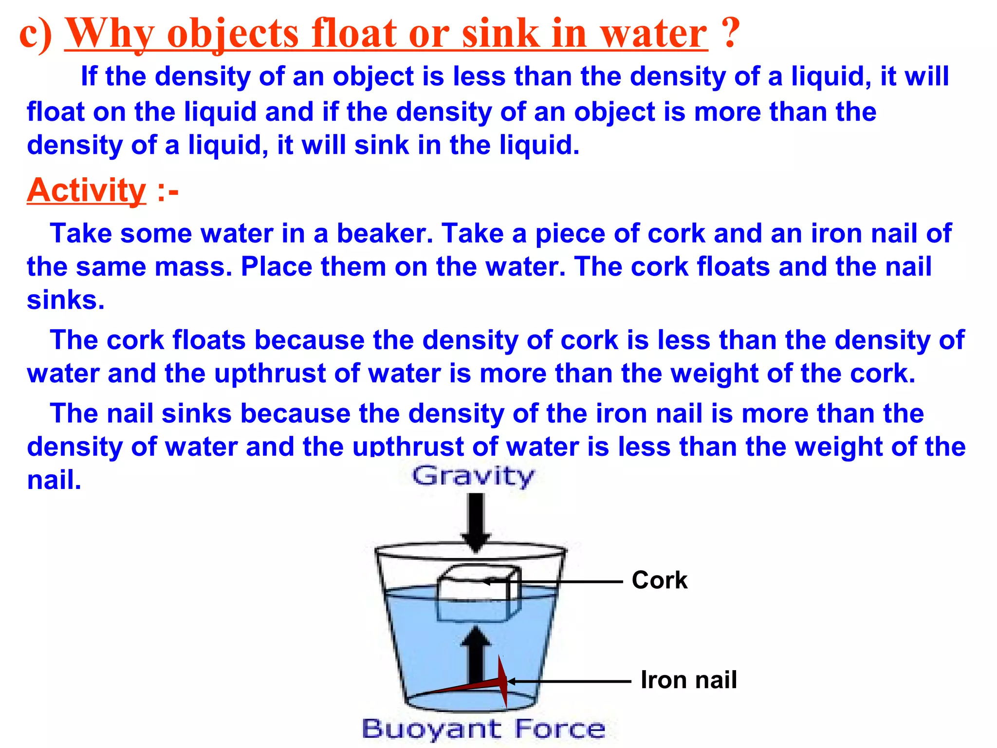 c) Why objects float or sink in water ?
If the density of an object is less than the density of a liquid, it will
float on the liquid and if the density of an object is more than the
density of a liquid, it will sink in the liquid.
Activity :-
Take some water in a beaker. Take a piece of cork and an iron nail of
the same mass. Place them on the water. The cork floats and the nail
sinks.
The cork floats because the density of cork is less than the density of
water and the upthrust of water is more than the weight of the cork.
The nail sinks because the density of the iron nail is more than the
density of water and the upthrust of water is less than the weight of the
nail.
Cork
Iron nail
 