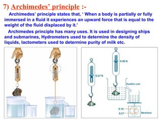 7) Archimedes’ principle :-
Archimedes’ principle states that, ‘ When a body is partially or fully
immersed in a fluid it experiences an upward force that is equal to the
weight of the fluid displaced by it.’
Archimedes principle has many uses. It is used in designing ships
and submarines, Hydrometers used to determine the density of
liquids, lactometers used to determine purity of milk etc.
 