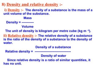 8) Density and relative density :-
i) Density :- The density of a substance is the mass of a
unit volume of the substance.
Mass
Density = -----------
Volume
The unit of density is kilogram per metre cube (kg m -3
).
ii) Relative density :- The relative density of a substance
is the ratio of the density of a substance to the density of
water.
Density of a substance
Relative density = ---------------------------------
Density of water
Since relative density is a ratio of similar quantities, it
has no unit.
 