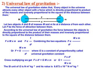 2) Universal law of gravitation :-
The universal law of gravitation states that, ‘Every object in the universe
attracts every other object with a force which is directly proportional to product
of the masses and inversely proportional to the square of the distance between
them.’
Let two objects A and B of masses M and m lie at a distance d from each other.
Let F be the force of attraction between them.
According to the universal law of gravitation the force between the objects is
directly proportional to the product of their masses and inversely proportional
to the square of the distance between them.
1 M x m
F α M x m and F α --- Combining the two equations F α ----------
d2
d2
M x m
Or F = G --------- where G is a constant of proportionality called
d2
universal gravitation constant
F x d2
Cross multiplying we get F x d2
= G M x m or G = ---------
M x m
The SI unit of G is N m2
kg -2
and its value is 6.673 x 10-11
N m2
kg -2
M m
A B
d
F
 