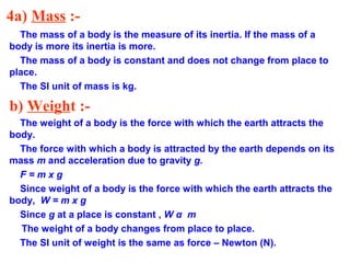 4a) Mass :-
The mass of a body is the measure of its inertia. If the mass of a
body is more its inertia is more.
The mass of a body is constant and does not change from place to
place.
The SI unit of mass is kg.
b) Weight :-
The weight of a body is the force with which the earth attracts the
body.
The force with which a body is attracted by the earth depends on its
mass m and acceleration due to gravity g.
F = m x g
Since weight of a body is the force with which the earth attracts the
body, W = m x g
Since g at a place is constant , W α m
The weight of a body changes from place to place.
The SI unit of weight is the same as force – Newton (N).
 