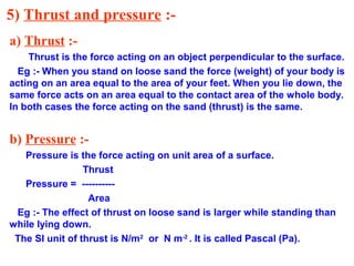 5) Thrust and pressure :-
a) Thrust :-
Thrust is the force acting on an object perpendicular to the surface.
Eg :- When you stand on loose sand the force (weight) of your body is
acting on an area equal to the area of your feet. When you lie down, the
same force acts on an area equal to the contact area of the whole body.
In both cases the force acting on the sand (thrust) is the same.
b) Pressure :-
Pressure is the force acting on unit area of a surface.
Thrust
Pressure = ----------
Area
Eg :- The effect of thrust on loose sand is larger while standing than
while lying down.
The SI unit of thrust is N/m2
or N m-2
. It is called Pascal (Pa).
 