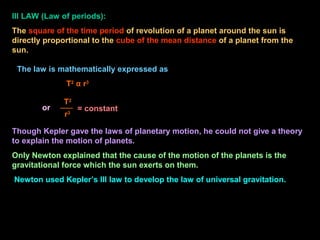 III LAW (Law of periods):
The square of the time period of revolution of a planet around the sun is
directly proportional to the cube of the mean distance of a planet from the
sun.
Though Kepler gave the laws of planetary motion, he could not give a theory
to explain the motion of planets.
Only Newton explained that the cause of the motion of the planets is the
gravitational force which the sun exerts on them.
Newton used Kepler’s III law to develop the law of universal gravitation.
= constant
T2
r3
The law is mathematically expressed as
T2
α r3
or
 