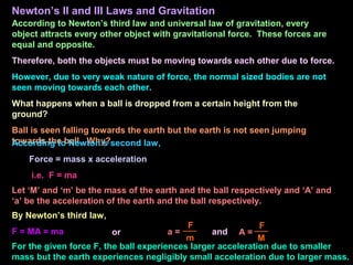 Newton’s II and III Laws and Gravitation
According to Newton’s third law and universal law of gravitation, every
object attracts every other object with gravitational force. These forces are
equal and opposite.
Therefore, both the objects must be moving towards each other due to force.
However, due to very weak nature of force, the normal sized bodies are not
seen moving towards each other.
What happens when a ball is dropped from a certain height from the
ground?
Ball is seen falling towards the earth but the earth is not seen jumping
towards the ball. Why?
According to Newton’s second law,
Force = mass x acceleration
i.e. F = ma
Let ‘M’ and ‘m’ be the mass of the earth and the ball respectively and ‘A’ and
‘a’ be the acceleration of the earth and the ball respectively.
By Newton’s third law,
F = MA = ma a =
F
m
or A =
F
M
and
For the given force F, the ball experiences larger acceleration due to smaller
mass but the earth experiences negligibly small acceleration due to larger mass.
 