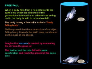 FREE FALL
When a body falls from a height towards the
earth only under the influence of the
gravitational force (with no other forces acting
on it), the body is said to have a free fall.
The body having a free fall is called a ‘freely
falling body’.
Galileo proved that the acceleration of an object
falling freely towards the earth does not depend
on the mass of the object.
Imagine that vacuum is created by evacuating
the air from the glass jar.
The feather and the coin fall with same
acceleration and reach the ground at the same
time.
 