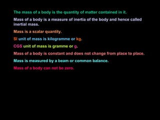 The mass of a body is the quantity of matter contained in it.
Mass of a body is a measure of inertia of the body and hence called
inertial mass.
Mass is a scalar quantity.
SI unit of mass is kilogramme or kg.
CGS unit of mass is gramme or g.
Mass of a body is constant and does not change from place to place.
Mass is measured by a beam or common balance.
Mass of a body can not be zero.
 