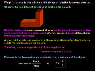 Weight of a body is also a force and it always acts in the downward direction.
Observe the two different positions of brick on the ground.
REX
REX
Both the bricks exert same amount of force on the ground because they have
same weight but the two bricks exert different pressure due to different area
of contact with the ground.
A lying brick exerts less pressure on the ground whereas the standing brick
exerts more pressure on the ground.
Therefore, pressure depends on (i) Force applied and
(ii) Area over which it acts.
Pressure is the force acting perpendicularly on a unit area of the object.
Pressure =
Area
Force
or P =
A
F
 