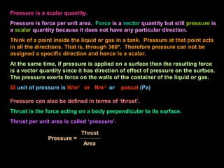 Pressure is a scalar quantity.
Pressure is force per unit area. Force is a vector quantity but still pressure is
a scalar quantity because it does not have any particular direction.
Think of a point inside the liquid or gas in a tank. Pressure at that point acts
in all the directions. That is, through 360º. Therefore pressure can not be
assigned a specific direction and hence is a scalar.
At the same time, if pressure is applied on a surface then the resulting force
is a vector quantity since it has direction of effect of pressure on the surface.
The pressure exerts force on the walls of the container of the liquid or gas.
SI unit of pressure is N/m2
or Nm-2
or pascal (Pa)
Pressure can also be defined in terms of ‘thrust’.
Thrust is the force acting on a body perpendicular to its surface.
Thrust per unit area is called ‘pressure’.
Pressure =
Area
Thrust
 