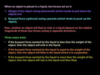 When an object is placed in a liquid, two forces act on it:
1. Weight of the object acting downwards (which tends to pull down the
object) and
2. Buoyant force (upthrust) acting upwards (which tends to push up the
object).
Three cases arise:
• If the buoyant force exerted by the liquid is less than the weight of the
object, then the object will sink in the liquid.
• If the buoyant force exerted by the liquid is equal to the weight of the
object, then the object will float in the liquid where it is suspended.
• If the buoyant force exerted by the liquid is more than the weight of the
object, then the object will rise in the liquid and then float.
Now, whether an object will float or sink in a liquid depend on the relative
magnitude of these two forces acting in opposite directions.
 