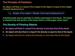 The Principle of Floatation
An object will float in a liquid if the weight of the object is equal to the weight
of liquid displaced by it.
i.e. Weight of the object = Weight of the liquid displaced by it
A floating body may be partially or wholly submerged in the liquid. The liquid
is displaced by that portion of the body which is submerged under liquid.
1. An object will float in a liquid if its density is less than that of the liquid.
2. An object will also float in a liquid if its density is equal to that of the liquid.
3. An object will sink in a liquid if its density is more than that of the liquid.
The Density of Floating Objects
 
