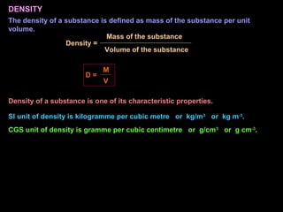 DENSITY
The density of a substance is defined as mass of the substance per unit
volume.
Density =
Volume of the substance
Mass of the substance
D =
V
M
SI unit of density is kilogramme per cubic metre or kg/m3
or kg m-3
.
CGS unit of density is gramme per cubic centimetre or g/cm3
or g cm-3
.
Density of a substance is one of its characteristic properties.
 