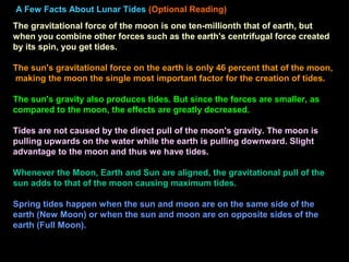A Few Facts About Lunar Tides (Optional Reading)
The gravitational force of the moon is one ten-millionth that of earth, but
when you combine other forces such as the earth's centrifugal force created
by its spin, you get tides.
The sun's gravitational force on the earth is only 46 percent that of the moon,
making the moon the single most important factor for the creation of tides.
The sun's gravity also produces tides. But since the forces are smaller, as
compared to the moon, the effects are greatly decreased.
Tides are not caused by the direct pull of the moon's gravity. The moon is
pulling upwards on the water while the earth is pulling downward. Slight
advantage to the moon and thus we have tides.
Whenever the Moon, Earth and Sun are aligned, the gravitational pull of the
sun adds to that of the moon causing maximum tides.
Spring tides happen when the sun and moon are on the same side of the
earth (New Moon) or when the sun and moon are on opposite sides of the
earth (Full Moon).
 