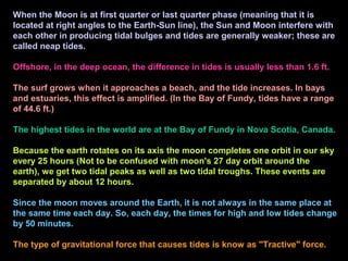 When the Moon is at first quarter or last quarter phase (meaning that it is
located at right angles to the Earth-Sun line), the Sun and Moon interfere with
each other in producing tidal bulges and tides are generally weaker; these are
called neap tides.
Offshore, in the deep ocean, the difference in tides is usually less than 1.6 ft.
The surf grows when it approaches a beach, and the tide increases. In bays
and estuaries, this effect is amplified. (In the Bay of Fundy, tides have a range
of 44.6 ft.)
The highest tides in the world are at the Bay of Fundy in Nova Scotia, Canada.
Because the earth rotates on its axis the moon completes one orbit in our sky
every 25 hours (Not to be confused with moon's 27 day orbit around the
earth), we get two tidal peaks as well as two tidal troughs. These events are
separated by about 12 hours.
Since the moon moves around the Earth, it is not always in the same place at
the same time each day. So, each day, the times for high and low tides change
by 50 minutes.
The type of gravitational force that causes tides is know as "Tractive" force.
 