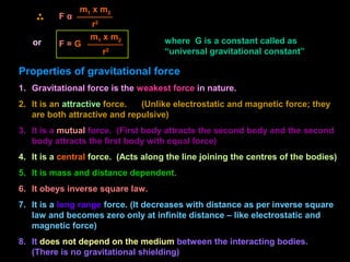 or
F α
m1 x m2
r2
where G is a constant called as
“universal gravitational constant”
F = G
m1 x m2
r2
Properties of gravitational force
1. Gravitational force is the weakest force in nature.
2. It is an attractive force. (Unlike electrostatic and magnetic force; they
are both attractive and repulsive)
3. It is a mutual force. (First body attracts the second body and the second
body attracts the first body with equal force)
4. It is a central force. (Acts along the line joining the centres of the bodies)
5. It is mass and distance dependent.
6. It obeys inverse square law.
7. It is a long range force. (It decreases with distance as per inverse square
law and becomes zero only at infinite distance – like electrostatic and
magnetic force)
8. It does not depend on the medium between the interacting bodies.
(There is no gravitational shielding)
 