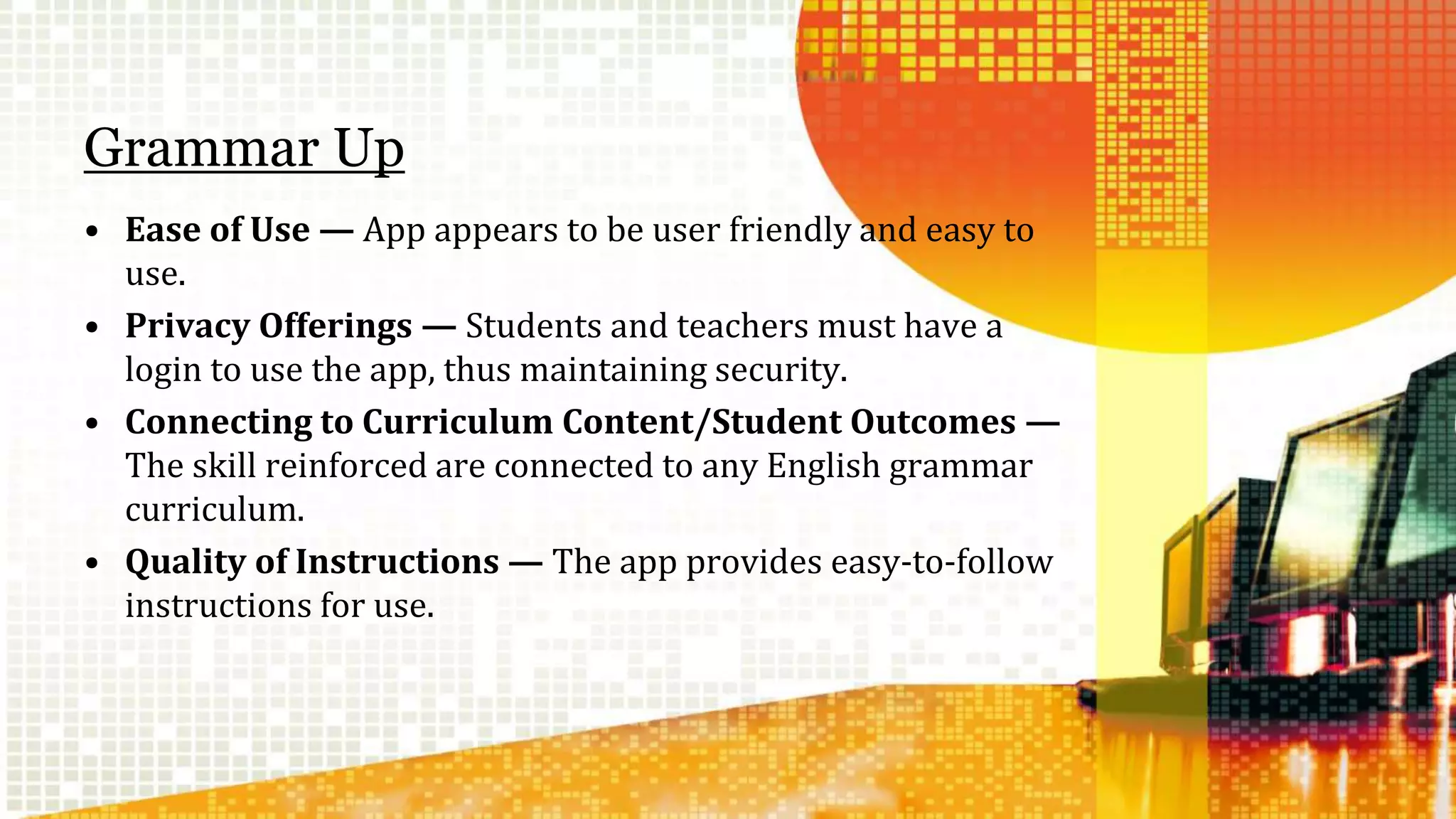 Grammar Up 
• Ease of Use — App appears to be user friendly and easy to 
use. 
• Privacy Offerings — Students and teachers must have a 
login to use the app, thus maintaining security. 
• Connecting to Curriculum Content/Student Outcomes — 
The skill reinforced are connected to any English grammar 
curriculum. 
• Quality of Instructions — The app provides easy-to-follow 
instructions for use. 
 