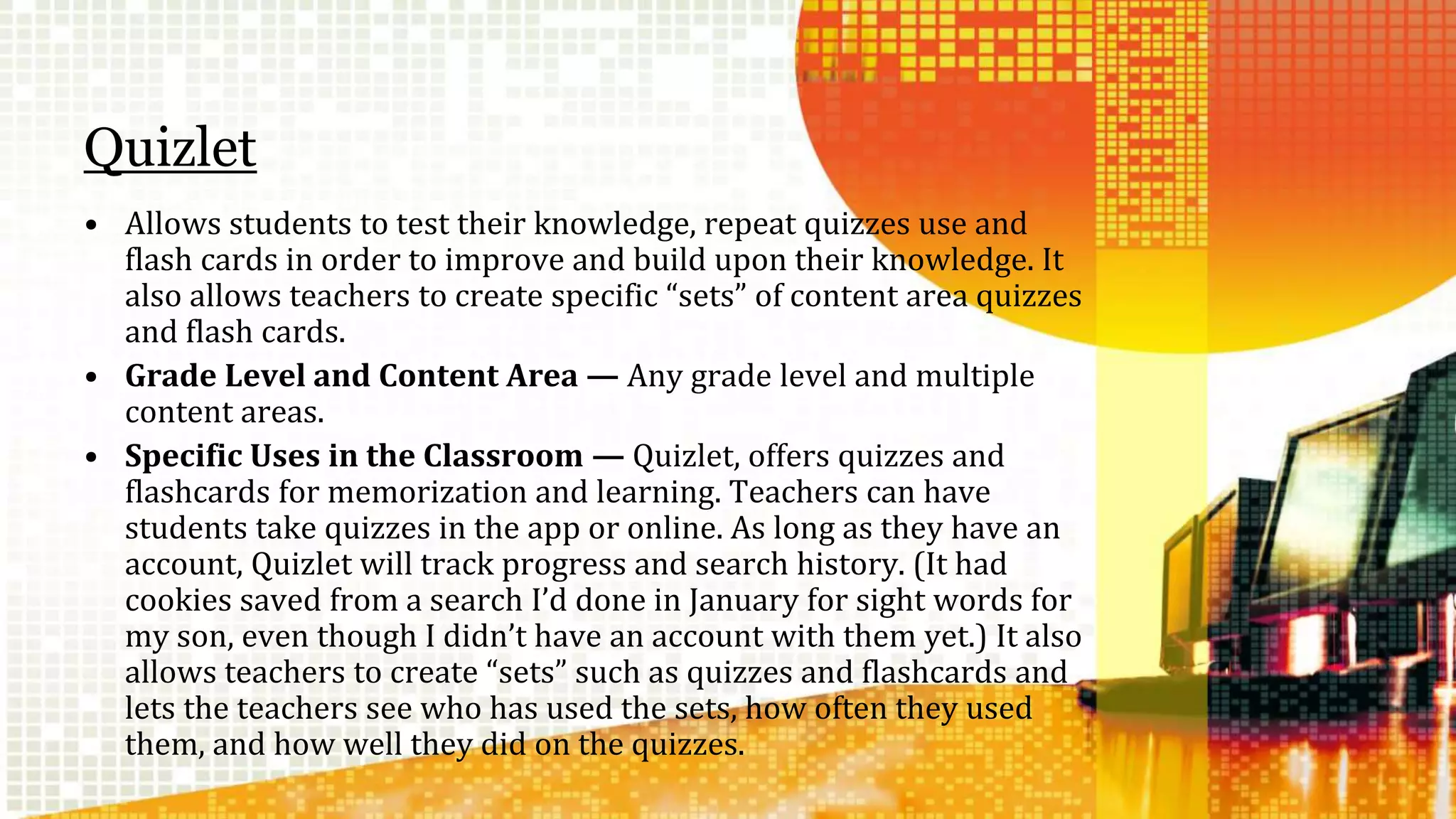 Quizlet 
• Allows students to test their knowledge, repeat quizzes use and 
flash cards in order to improve and build upon their knowledge. It 
also allows teachers to create specific “sets” of content area quizzes 
and flash cards. 
• Grade Level and Content Area — Any grade level and multiple 
content areas. 
• Specific Uses in the Classroom — Quizlet, offers quizzes and 
flashcards for memorization and learning. Teachers can have 
students take quizzes in the app or online. As long as they have an 
account, Quizlet will track progress and search history. (It had 
cookies saved from a search I’d done in January for sight words for 
my son, even though I didn’t have an account with them yet.) It also 
allows teachers to create “sets” such as quizzes and flashcards and 
lets the teachers see who has used the sets, how often they used 
them, and how well they did on the quizzes. 
 