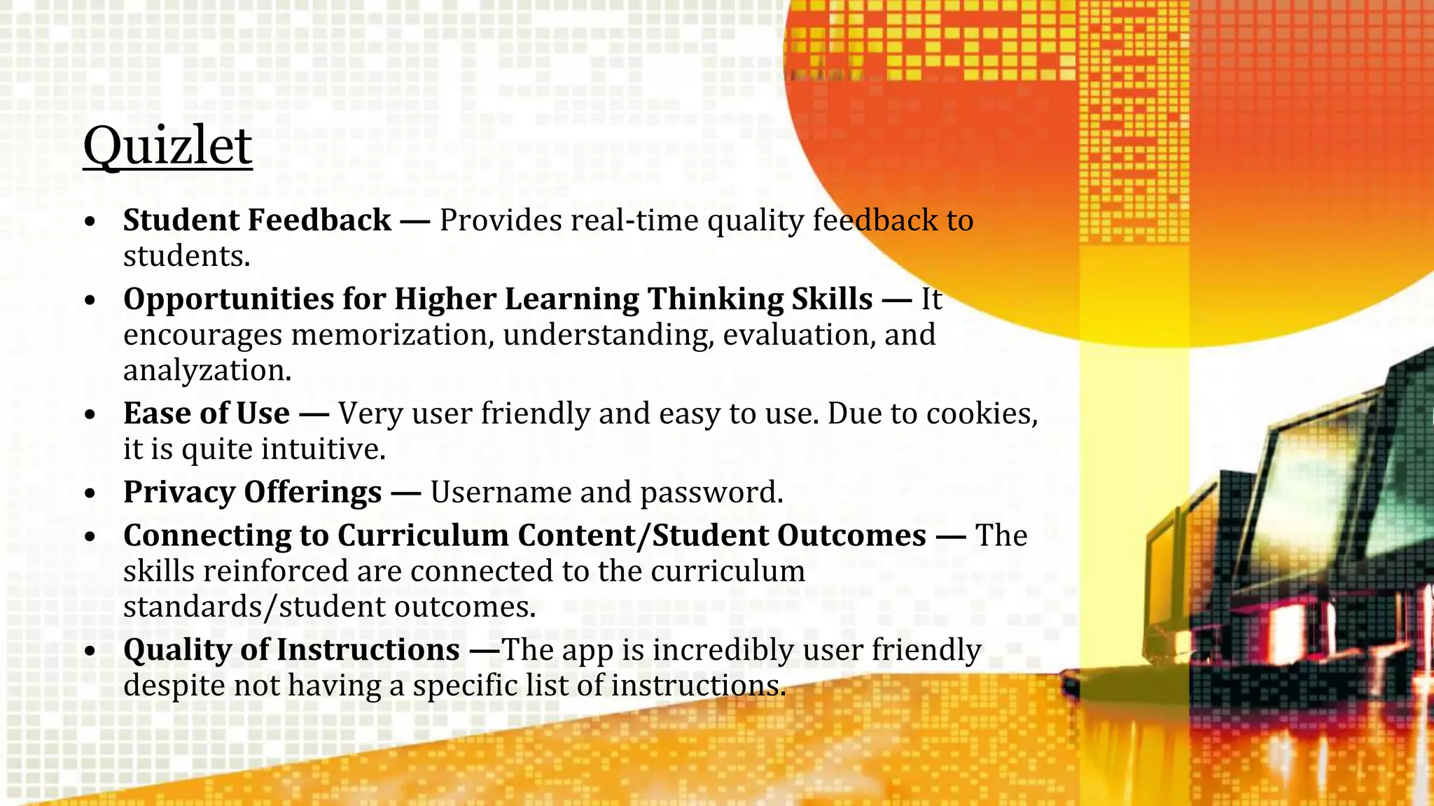 Quizlet 
• Student Feedback — Provides real-time quality feedback to 
students. 
• Opportunities for Higher Learning Thinking Skills — It 
encourages memorization, understanding, evaluation, and 
analyzation. 
• Ease of Use — Very user friendly and easy to use. Due to cookies, 
it is quite intuitive. 
• Privacy Offerings — Username and password. 
• Connecting to Curriculum Content/Student Outcomes — The 
skills reinforced are connected to the curriculum 
standards/student outcomes. 
• Quality of Instructions —The app is incredibly user friendly 
despite not having a specific list of instructions. 
 