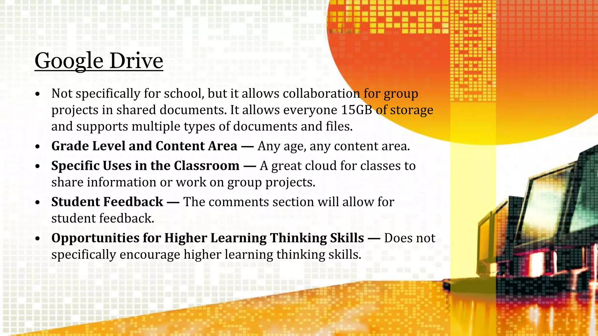 Google Drive 
• Not specifically for school, but it allows collaboration for group 
projects in shared documents. It allows everyone 15GB of storage 
and supports multiple types of documents and files. 
• Grade Level and Content Area — Any age, any content area. 
• Specific Uses in the Classroom — A great cloud for classes to 
share information or work on group projects. 
• Student Feedback — The comments section will allow for 
student feedback. 
• Opportunities for Higher Learning Thinking Skills — Does not 
specifically encourage higher learning thinking skills. 
 