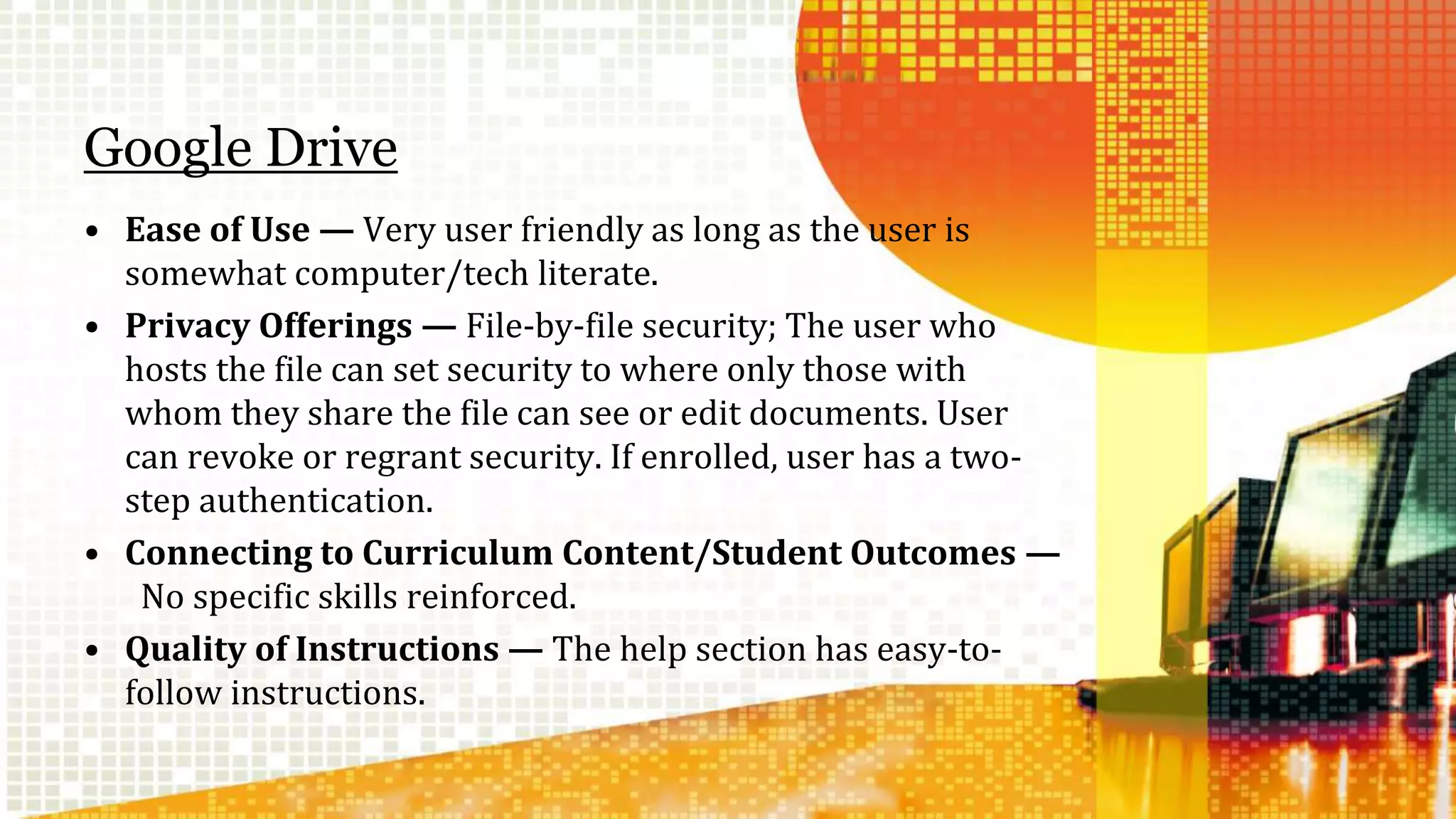 Google Drive 
• Ease of Use — Very user friendly as long as the user is 
somewhat computer/tech literate. 
• Privacy Offerings — File-by-file security; The user who 
hosts the file can set security to where only those with 
whom they share the file can see or edit documents. User 
can revoke or regrant security. If enrolled, user has a two-step 
authentication. 
• Connecting to Curriculum Content/Student Outcomes — 
No specific skills reinforced. 
• Quality of Instructions — The help section has easy-to-follow 
instructions. 
 