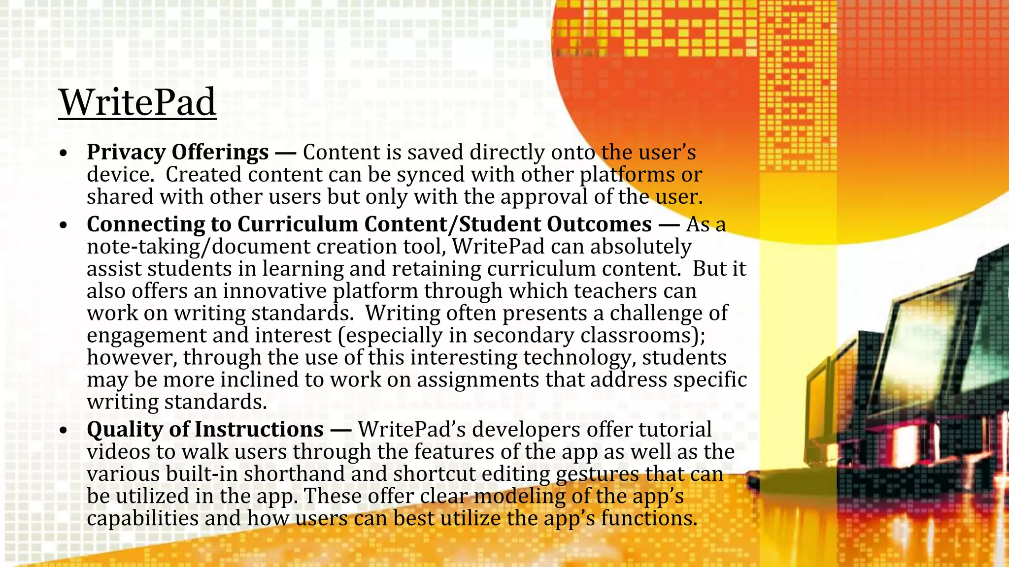 WritePad 
• Privacy Offerings — Content is saved directly onto the user’s 
device. Created content can be synced with other platforms or 
shared with other users but only with the approval of the user. 
• Connecting to Curriculum Content/Student Outcomes — As a 
note-taking/document creation tool, WritePad can absolutely 
assist students in learning and retaining curriculum content. But it 
also offers an innovative platform through which teachers can 
work on writing standards. Writing often presents a challenge of 
engagement and interest (especially in secondary classrooms); 
however, through the use of this interesting technology, students 
may be more inclined to work on assignments that address specific 
writing standards. 
• Quality of Instructions — WritePad’s developers offer tutorial 
videos to walk users through the features of the app as well as the 
various built-in shorthand and shortcut editing gestures that can 
be utilized in the app. These offer clear modeling of the app’s 
capabilities and how users can best utilize the app’s functions. 
 