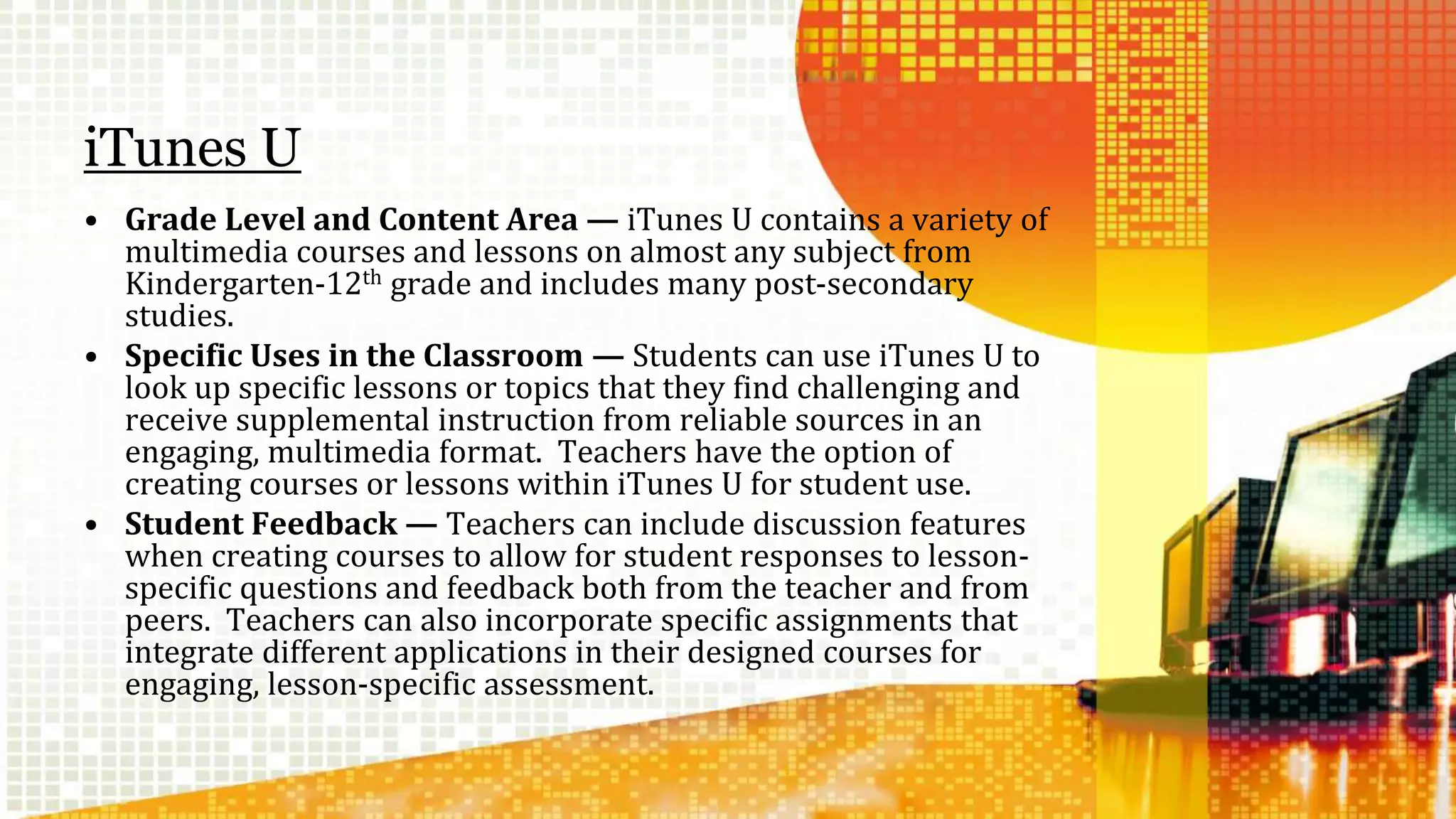 iTunes U 
• Grade Level and Content Area — iTunes U contains a variety of 
multimedia courses and lessons on almost any subject from 
Kindergarten-12th grade and includes many post-secondary 
studies. 
• Specific Uses in the Classroom — Students can use iTunes U to 
look up specific lessons or topics that they find challenging and 
receive supplemental instruction from reliable sources in an 
engaging, multimedia format. Teachers have the option of 
creating courses or lessons within iTunes U for student use. 
• Student Feedback — Teachers can include discussion features 
when creating courses to allow for student responses to lesson-specific 
questions and feedback both from the teacher and from 
peers. Teachers can also incorporate specific assignments that 
integrate different applications in their designed courses for 
engaging, lesson-specific assessment. 
 