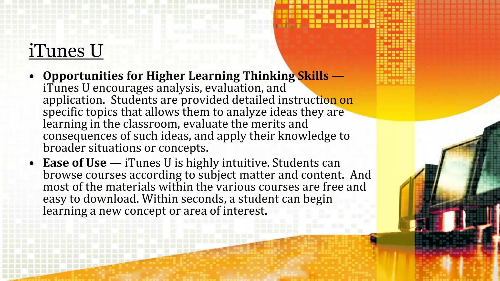 iTunes U 
• Opportunities for Higher Learning Thinking Skills — 
iTunes U encourages analysis, evaluation, and 
application. Students are provided detailed instruction on 
specific topics that allows them to analyze ideas they are 
learning in the classroom, evaluate the merits and 
consequences of such ideas, and apply their knowledge to 
broader situations or concepts. 
• Ease of Use — iTunes U is highly intuitive. Students can 
browse courses according to subject matter and content. And 
most of the materials within the various courses are free and 
easy to download. Within seconds, a student can begin 
learning a new concept or area of interest. 
 