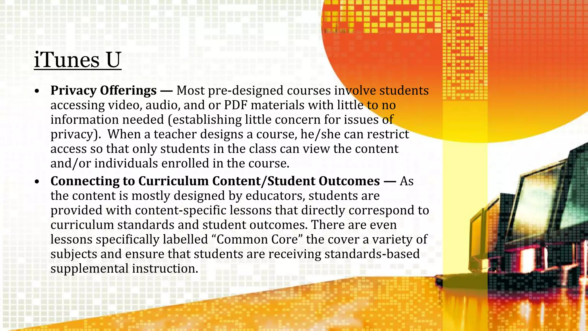 iTunes U 
• Privacy Offerings — Most pre-designed courses involve students 
accessing video, audio, and or PDF materials with little to no 
information needed (establishing little concern for issues of 
privacy). When a teacher designs a course, he/she can restrict 
access so that only students in the class can view the content 
and/or individuals enrolled in the course. 
• Connecting to Curriculum Content/Student Outcomes — As 
the content is mostly designed by educators, students are 
provided with content-specific lessons that directly correspond to 
curriculum standards and student outcomes. There are even 
lessons specifically labelled “Common Core” the cover a variety of 
subjects and ensure that students are receiving standards-based 
supplemental instruction. 
 