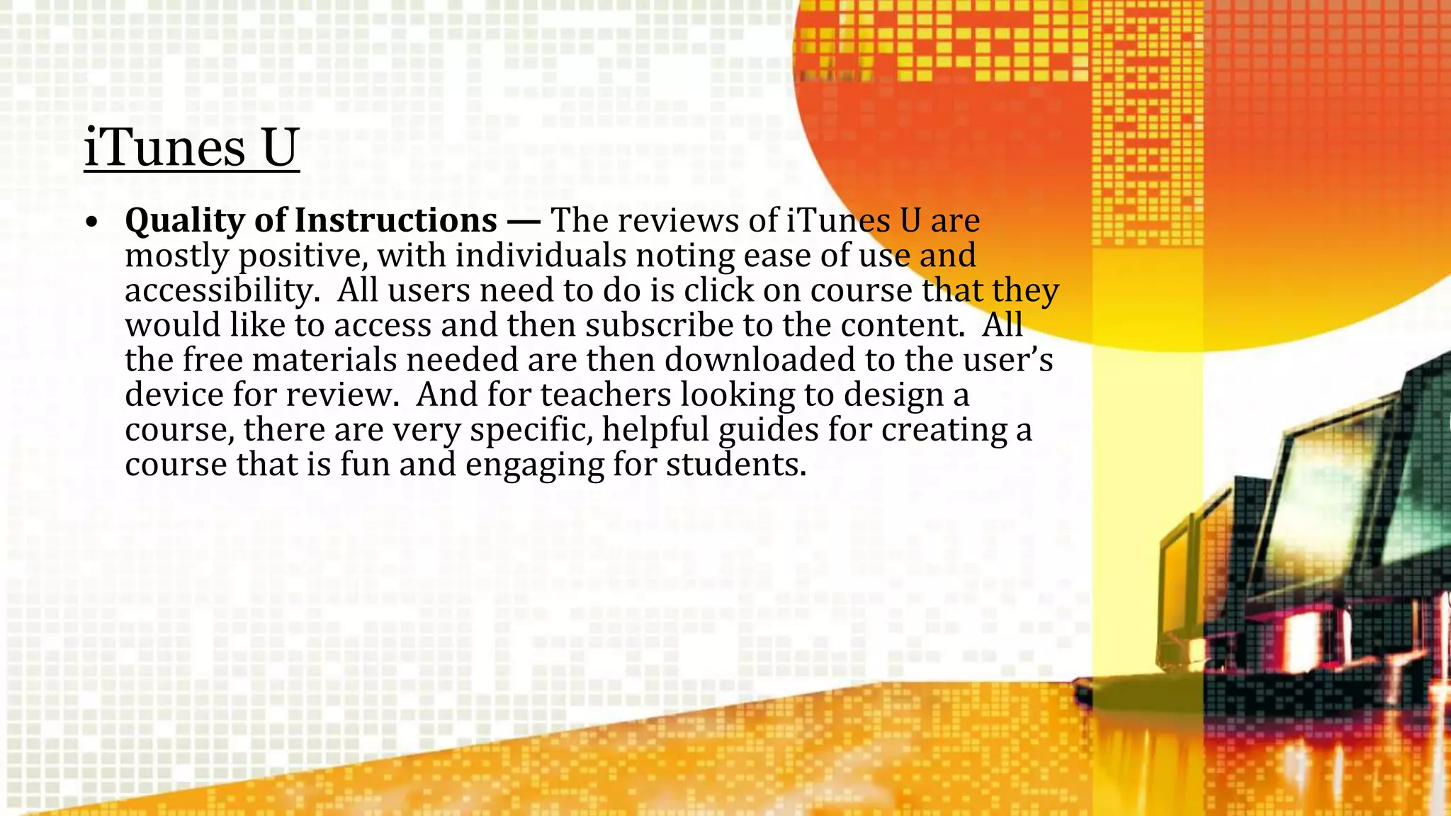 iTunes U 
• Quality of Instructions — The reviews of iTunes U are 
mostly positive, with individuals noting ease of use and 
accessibility. All users need to do is click on course that they 
would like to access and then subscribe to the content. All 
the free materials needed are then downloaded to the user’s 
device for review. And for teachers looking to design a 
course, there are very specific, helpful guides for creating a 
course that is fun and engaging for students. 
 