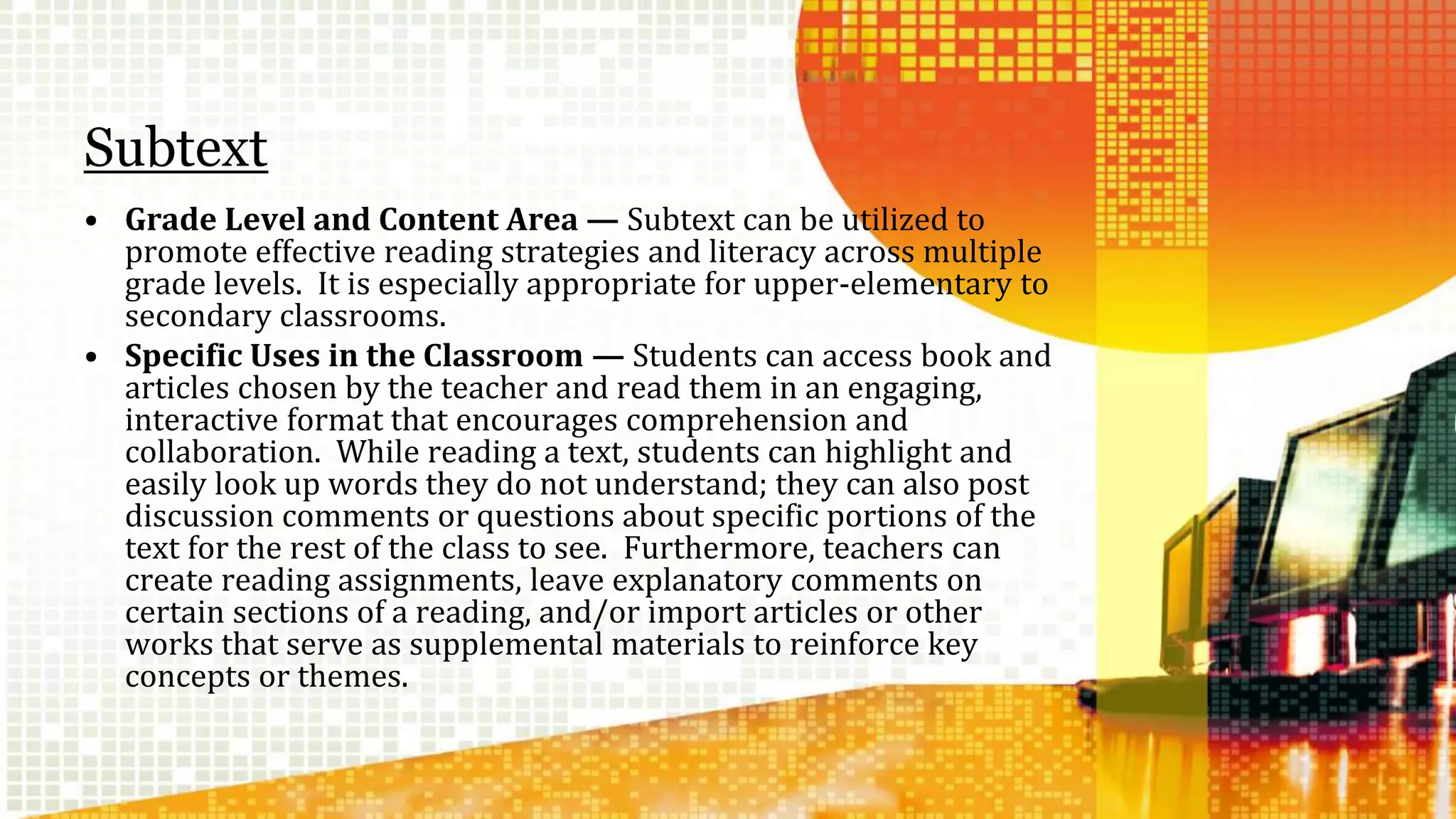 Subtext 
• Grade Level and Content Area — Subtext can be utilized to 
promote effective reading strategies and literacy across multiple 
grade levels. It is especially appropriate for upper-elementary to 
secondary classrooms. 
• Specific Uses in the Classroom — Students can access book and 
articles chosen by the teacher and read them in an engaging, 
interactive format that encourages comprehension and 
collaboration. While reading a text, students can highlight and 
easily look up words they do not understand; they can also post 
discussion comments or questions about specific portions of the 
text for the rest of the class to see. Furthermore, teachers can 
create reading assignments, leave explanatory comments on 
certain sections of a reading, and/or import articles or other 
works that serve as supplemental materials to reinforce key 
concepts or themes. 
 