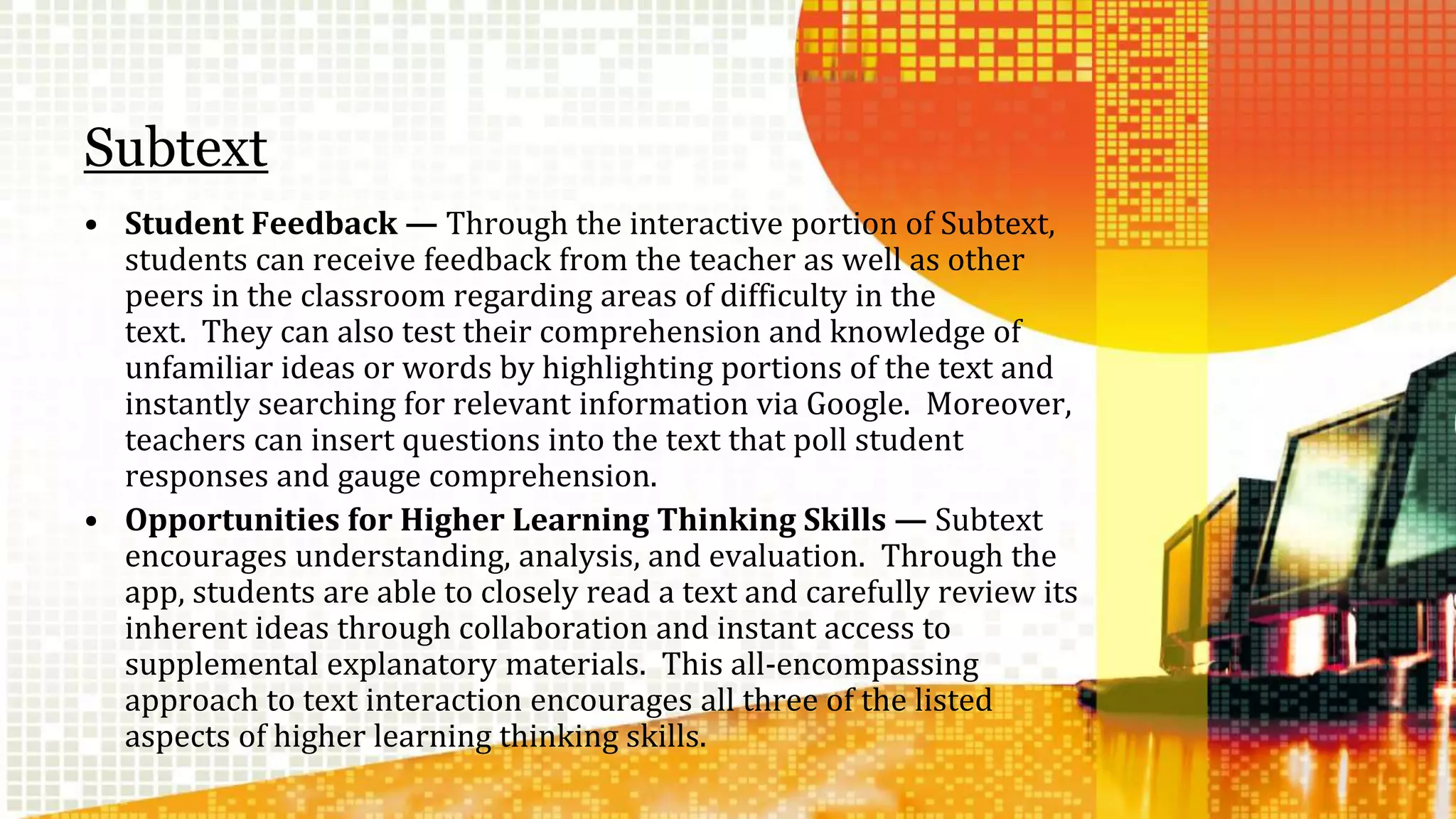 Subtext 
• Student Feedback — Through the interactive portion of Subtext, 
students can receive feedback from the teacher as well as other 
peers in the classroom regarding areas of difficulty in the 
text. They can also test their comprehension and knowledge of 
unfamiliar ideas or words by highlighting portions of the text and 
instantly searching for relevant information via Google. Moreover, 
teachers can insert questions into the text that poll student 
responses and gauge comprehension. 
• Opportunities for Higher Learning Thinking Skills — Subtext 
encourages understanding, analysis, and evaluation. Through the 
app, students are able to closely read a text and carefully review its 
inherent ideas through collaboration and instant access to 
supplemental explanatory materials. This all-encompassing 
approach to text interaction encourages all three of the listed 
aspects of higher learning thinking skills. 
 