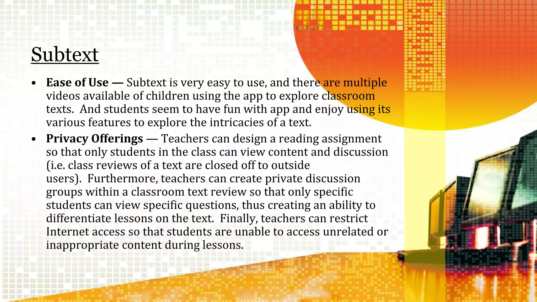 Subtext 
• Ease of Use — Subtext is very easy to use, and there are multiple 
videos available of children using the app to explore classroom 
texts. And students seem to have fun with app and enjoy using its 
various features to explore the intricacies of a text. 
• Privacy Offerings — Teachers can design a reading assignment 
so that only students in the class can view content and discussion 
(i.e. class reviews of a text are closed off to outside 
users). Furthermore, teachers can create private discussion 
groups within a classroom text review so that only specific 
students can view specific questions, thus creating an ability to 
differentiate lessons on the text. Finally, teachers can restrict 
Internet access so that students are unable to access unrelated or 
inappropriate content during lessons. 
 