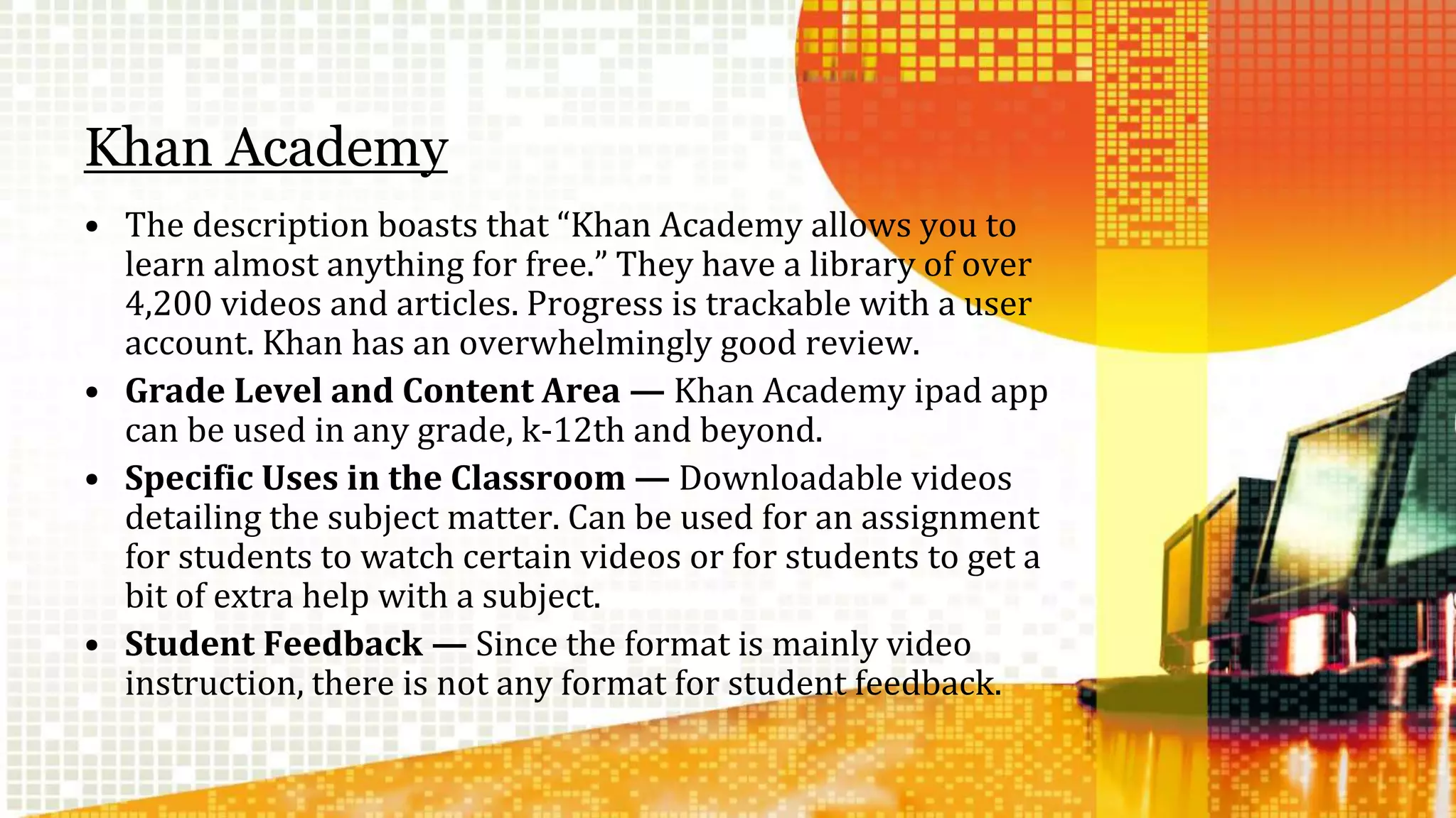 Khan Academy 
• The description boasts that “Khan Academy allows you to 
learn almost anything for free.” They have a library of over 
4,200 videos and articles. Progress is trackable with a user 
account. Khan has an overwhelmingly good review. 
• Grade Level and Content Area — Khan Academy ipad app 
can be used in any grade, k-12th and beyond. 
• Specific Uses in the Classroom — Downloadable videos 
detailing the subject matter. Can be used for an assignment 
for students to watch certain videos or for students to get a 
bit of extra help with a subject. 
• Student Feedback — Since the format is mainly video 
instruction, there is not any format for student feedback. 
 