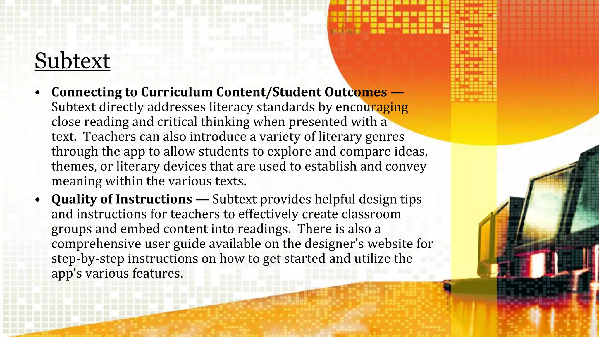 Subtext 
• Connecting to Curriculum Content/Student Outcomes — 
Subtext directly addresses literacy standards by encouraging 
close reading and critical thinking when presented with a 
text. Teachers can also introduce a variety of literary genres 
through the app to allow students to explore and compare ideas, 
themes, or literary devices that are used to establish and convey 
meaning within the various texts. 
• Quality of Instructions — Subtext provides helpful design tips 
and instructions for teachers to effectively create classroom 
groups and embed content into readings. There is also a 
comprehensive user guide available on the designer’s website for 
step-by-step instructions on how to get started and utilize the 
app’s various features. 
 