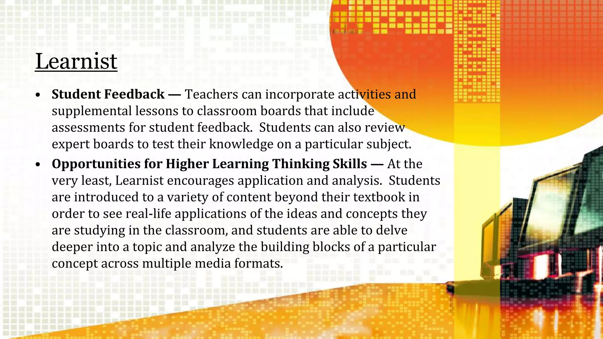 Learnist 
• Student Feedback — Teachers can incorporate activities and 
supplemental lessons to classroom boards that include 
assessments for student feedback. Students can also review 
expert boards to test their knowledge on a particular subject. 
• Opportunities for Higher Learning Thinking Skills — At the 
very least, Learnist encourages application and analysis. Students 
are introduced to a variety of content beyond their textbook in 
order to see real-life applications of the ideas and concepts they 
are studying in the classroom, and students are able to delve 
deeper into a topic and analyze the building blocks of a particular 
concept across multiple media formats. 
 