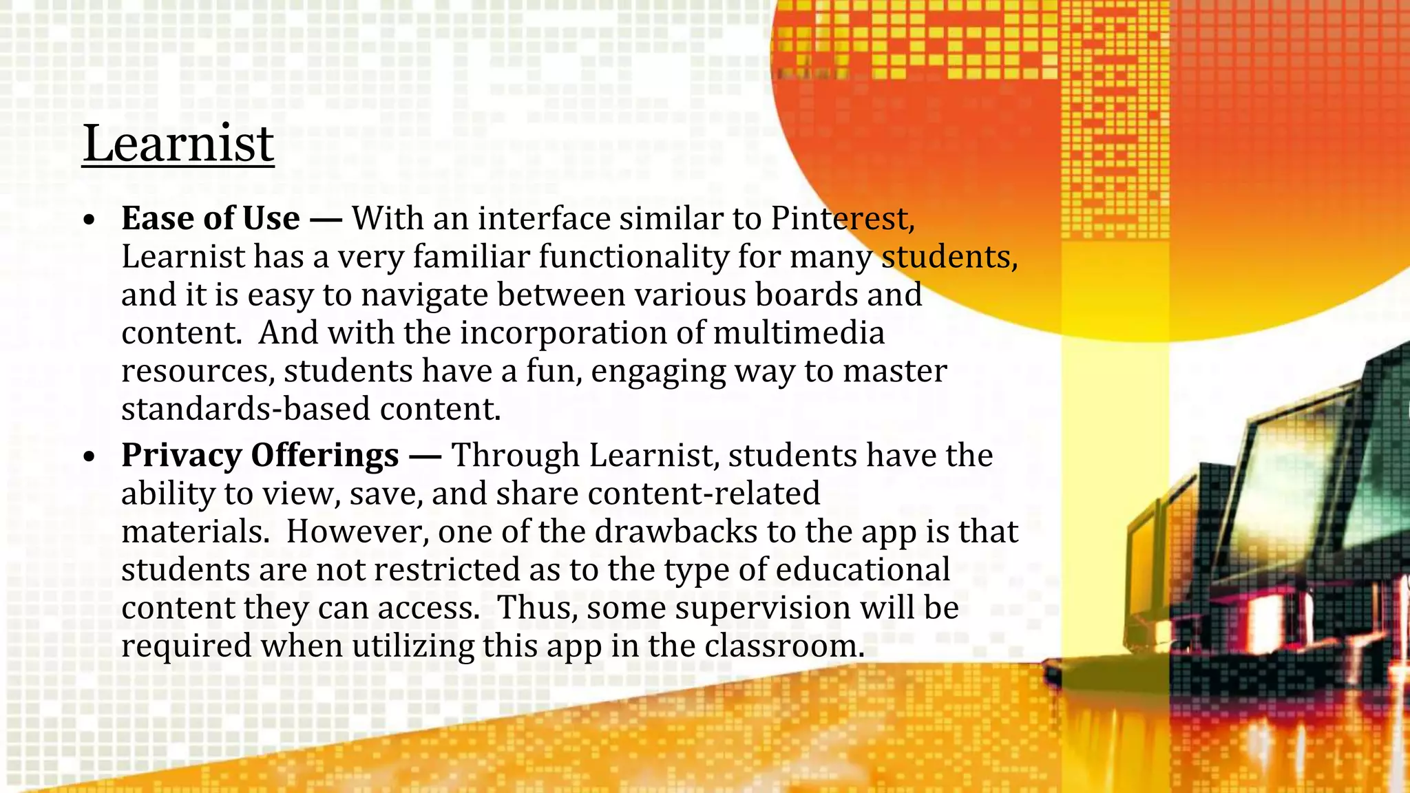 Learnist 
• Ease of Use — With an interface similar to Pinterest, 
Learnist has a very familiar functionality for many students, 
and it is easy to navigate between various boards and 
content. And with the incorporation of multimedia 
resources, students have a fun, engaging way to master 
standards-based content. 
• Privacy Offerings — Through Learnist, students have the 
ability to view, save, and share content-related 
materials. However, one of the drawbacks to the app is that 
students are not restricted as to the type of educational 
content they can access. Thus, some supervision will be 
required when utilizing this app in the classroom. 
 