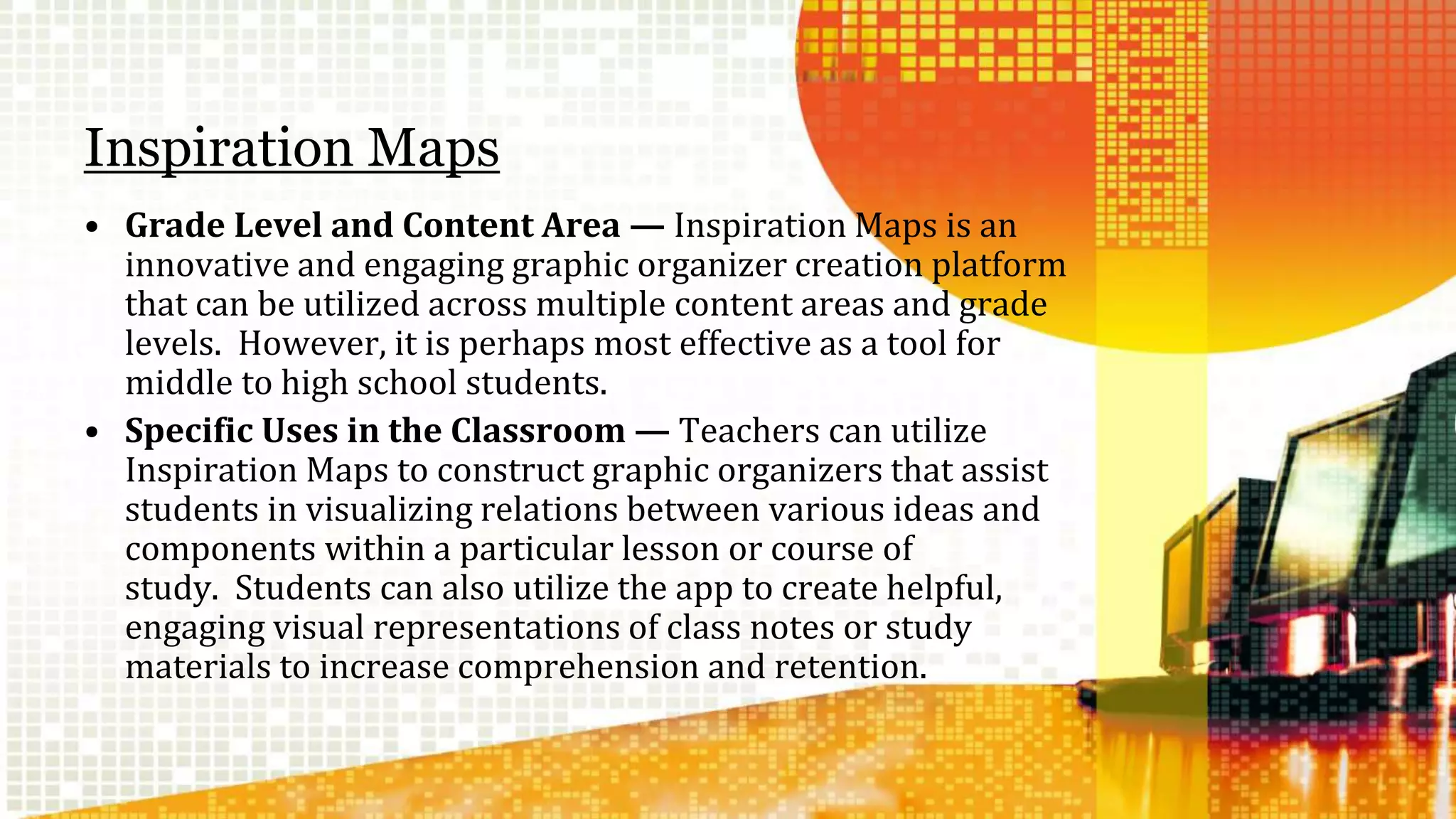 Inspiration Maps 
• Grade Level and Content Area — Inspiration Maps is an 
innovative and engaging graphic organizer creation platform 
that can be utilized across multiple content areas and grade 
levels. However, it is perhaps most effective as a tool for 
middle to high school students. 
• Specific Uses in the Classroom— Teachers can utilize 
Inspiration Maps to construct graphic organizers that assist 
students in visualizing relations between various ideas and 
components within a particular lesson or course of 
study. Students can also utilize the app to create helpful, 
engaging visual representations of class notes or study 
materials to increase comprehension and retention. 
 