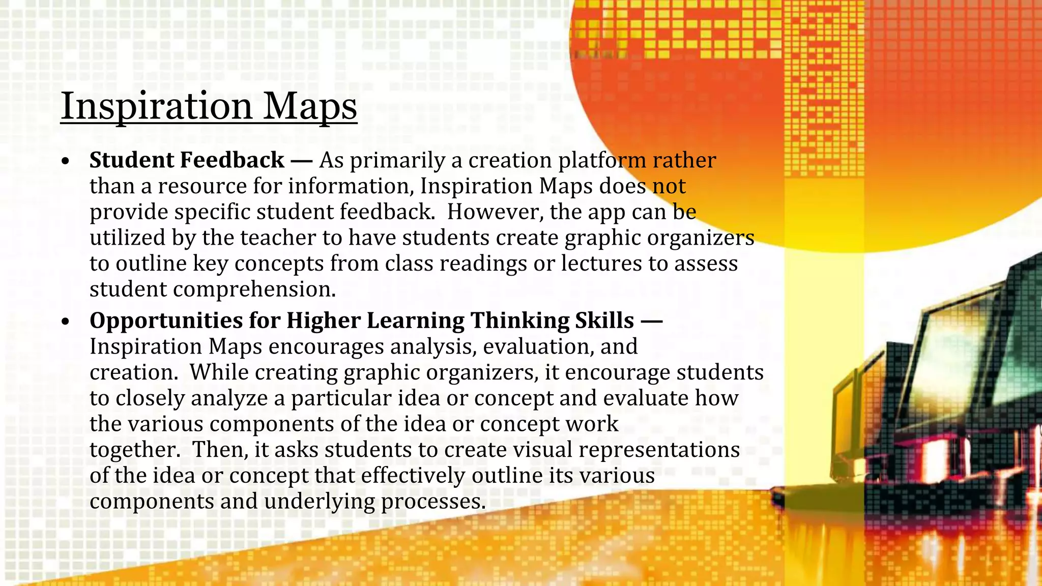 Inspiration Maps 
• Student Feedback — As primarily a creation platform rather 
than a resource for information, Inspiration Maps does not 
provide specific student feedback. However, the app can be 
utilized by the teacher to have students create graphic organizers 
to outline key concepts from class readings or lectures to assess 
student comprehension. 
• Opportunities for Higher Learning Thinking Skills — 
Inspiration Maps encourages analysis, evaluation, and 
creation. While creating graphic organizers, it encourage students 
to closely analyze a particular idea or concept and evaluate how 
the various components of the idea or concept work 
together. Then, it asks students to create visual representations 
of the idea or concept that effectively outline its various 
components and underlying processes. 
 