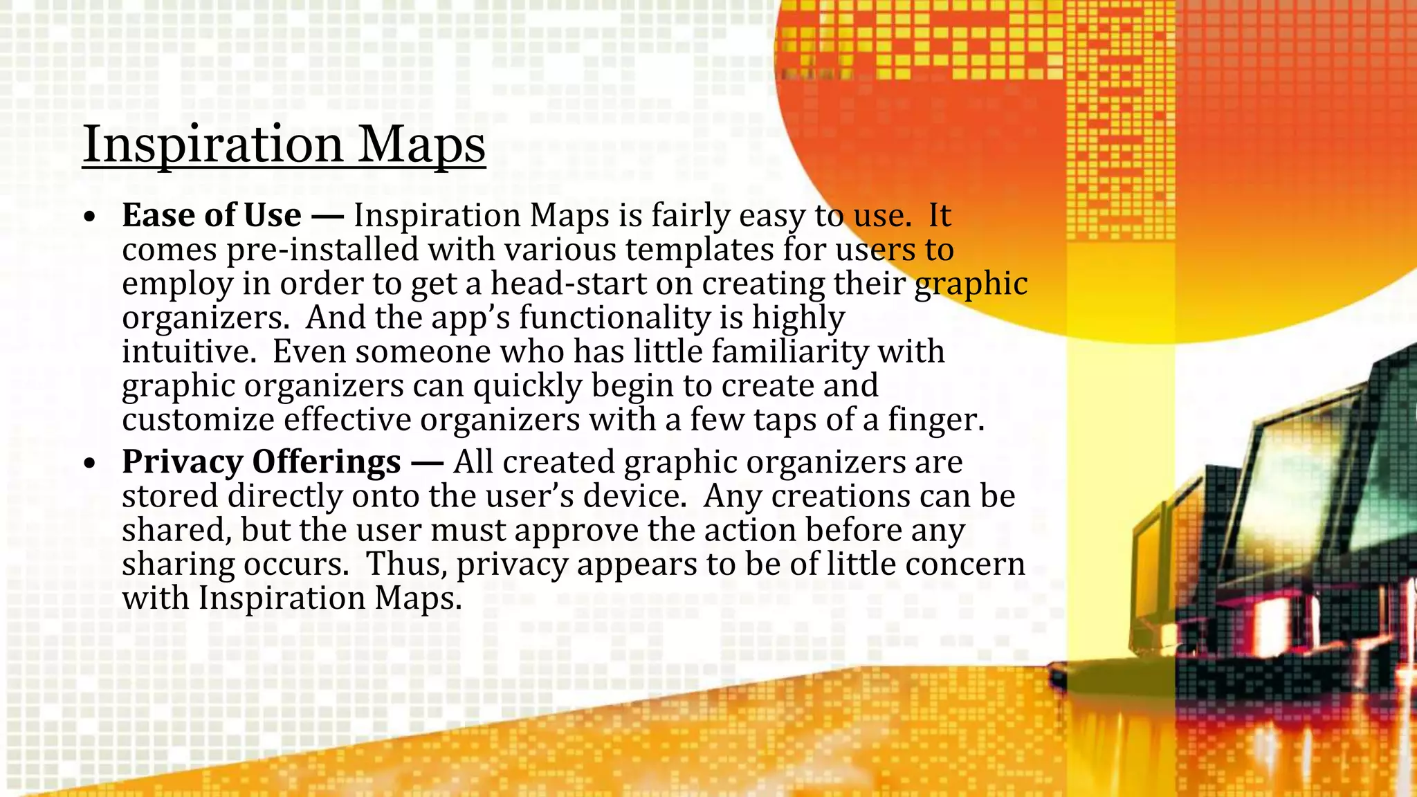 Inspiration Maps 
• Ease of Use — Inspiration Maps is fairly easy to use. It 
comes pre-installed with various templates for users to 
employ in order to get a head-start on creating their graphic 
organizers. And the app’s functionality is highly 
intuitive. Even someone who has little familiarity with 
graphic organizers can quickly begin to create and 
customize effective organizers with a few taps of a finger. 
• Privacy Offerings — All created graphic organizers are 
stored directly onto the user’s device. Any creations can be 
shared, but the user must approve the action before any 
sharing occurs. Thus, privacy appears to be of little concern 
with Inspiration Maps. 
 