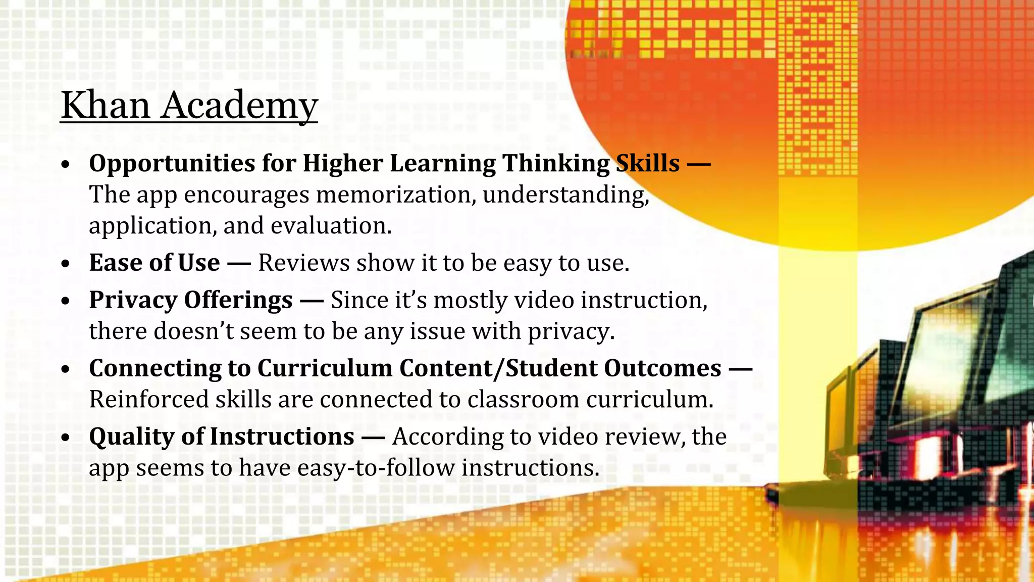 Khan Academy 
• Opportunities for Higher Learning Thinking Skills — 
The app encourages memorization, understanding, 
application, and evaluation. 
• Ease of Use — Reviews show it to be easy to use. 
• Privacy Offerings — Since it’s mostly video instruction, 
there doesn’t seem to be any issue with privacy. 
• Connecting to Curriculum Content/Student Outcomes — 
Reinforced skills are connected to classroom curriculum. 
• Quality of Instructions — According to video review, the 
app seems to have easy-to-follow instructions. 
 