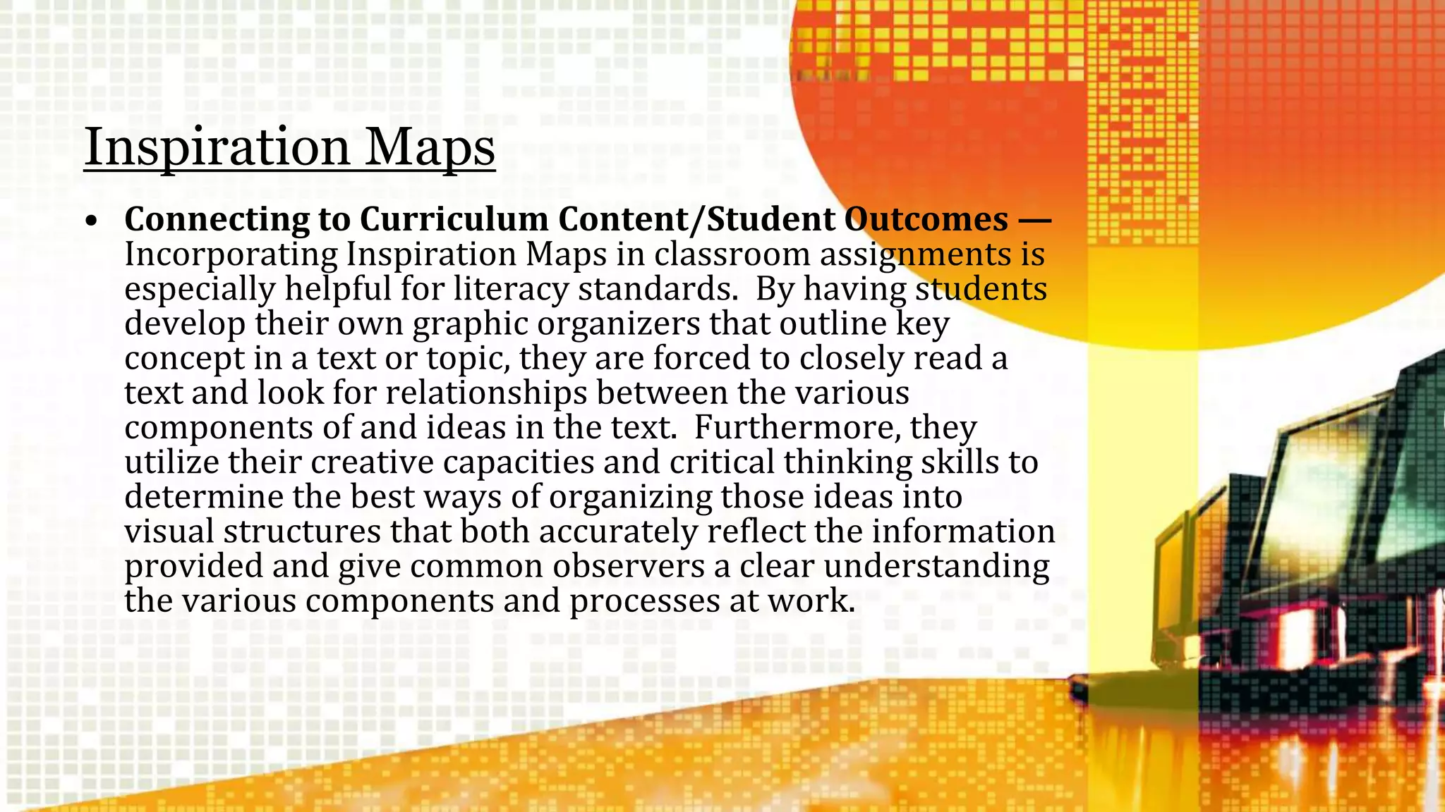 Inspiration Maps 
• Connecting to Curriculum Content/Student Outcomes — 
Incorporating Inspiration Maps in classroom assignments is 
especially helpful for literacy standards. By having students 
develop their own graphic organizers that outline key 
concept in a text or topic, they are forced to closely read a 
text and look for relationships between the various 
components of and ideas in the text. Furthermore, they 
utilize their creative capacities and critical thinking skills to 
determine the best ways of organizing those ideas into 
visual structures that both accurately reflect the information 
provided and give common observers a clear understanding 
the various components and processes at work. 
 