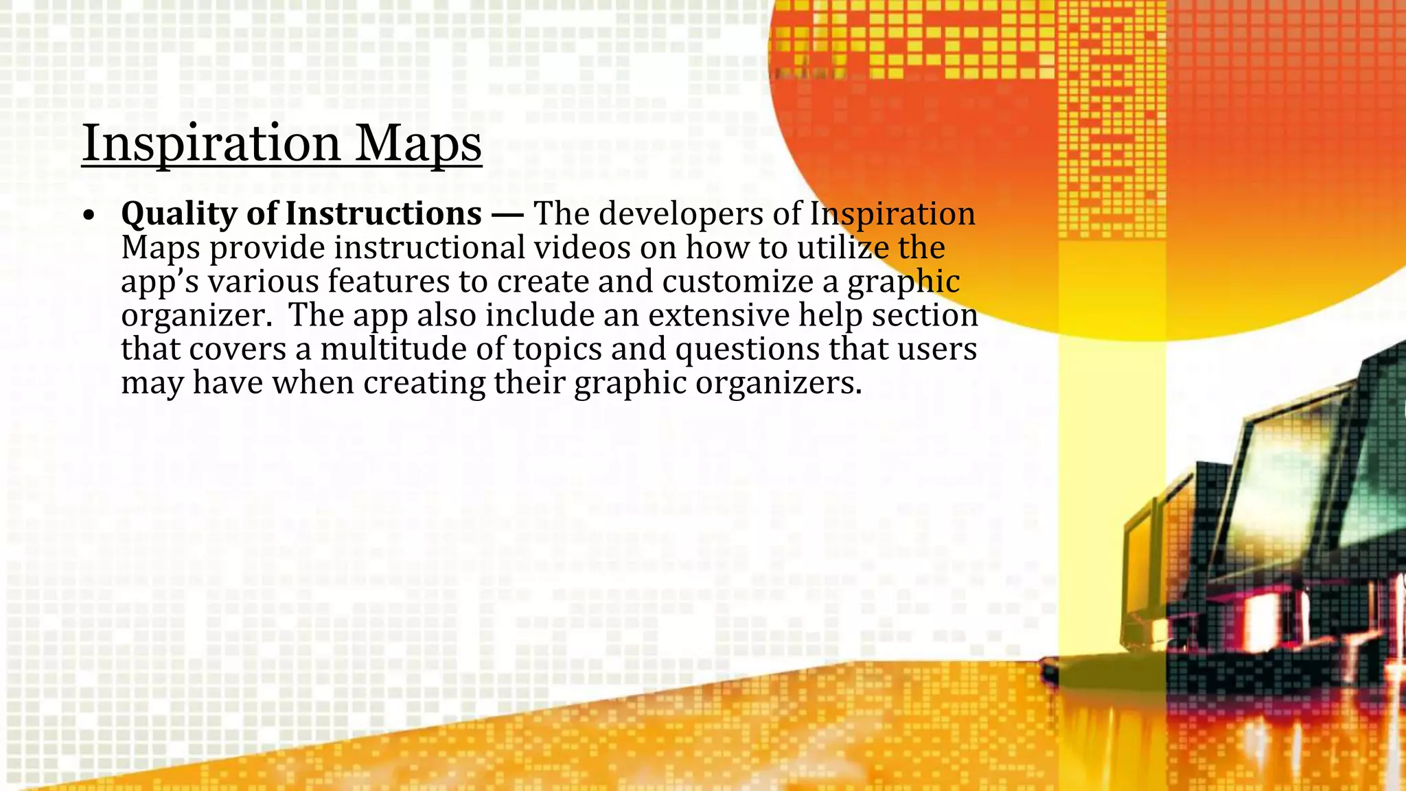 Inspiration Maps 
• Quality of Instructions — The developers of Inspiration 
Maps provide instructional videos on how to utilize the 
app’s various features to create and customize a graphic 
organizer. The app also include an extensive help section 
that covers a multitude of topics and questions that users 
may have when creating their graphic organizers. 
 