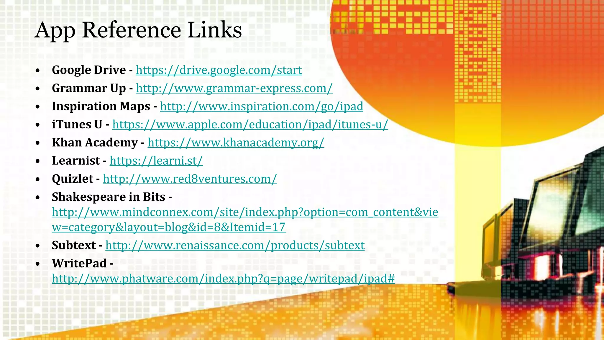 App Reference Links 
• Google Drive - https://drive.google.com/start 
• Grammar Up - http://www.grammar-express.com/ 
• Inspiration Maps - http://www.inspiration.com/go/ipad 
• iTunes U - https://www.apple.com/education/ipad/itunes-u/ 
• Khan Academy - https://www.khanacademy.org/ 
• Learnist - https://learni.st/ 
• Quizlet - http://www.red8ventures.com/ 
• Shakespeare in Bits - 
http://www.mindconnex.com/site/index.php?option=com_content&vie 
w=category&layout=blog&id=8&Itemid=17 
• Subtext - http://www.renaissance.com/products/subtext 
• WritePad - 
http://www.phatware.com/index.php?q=page/writepad/ipad# 
