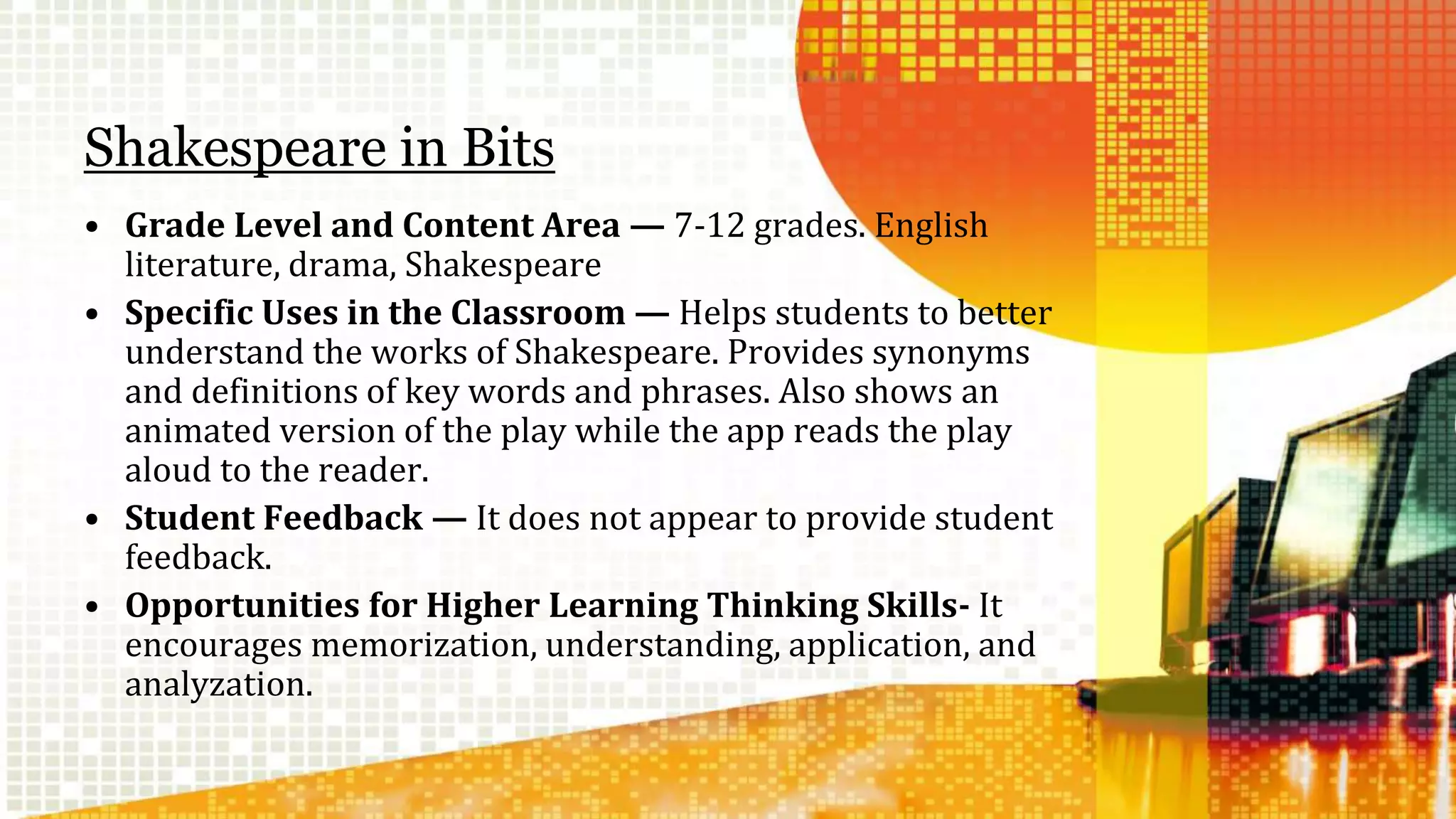 Shakespeare in Bits 
• Grade Level and Content Area — 7-12 grades. English 
literature, drama, Shakespeare 
• Specific Uses in the Classroom — Helps students to better 
understand the works of Shakespeare. Provides synonyms 
and definitions of key words and phrases. Also shows an 
animated version of the play while the app reads the play 
aloud to the reader. 
• Student Feedback — It does not appear to provide student 
feedback. 
• Opportunities for Higher Learning Thinking Skills- It 
encourages memorization, understanding, application, and 
analyzation. 
 