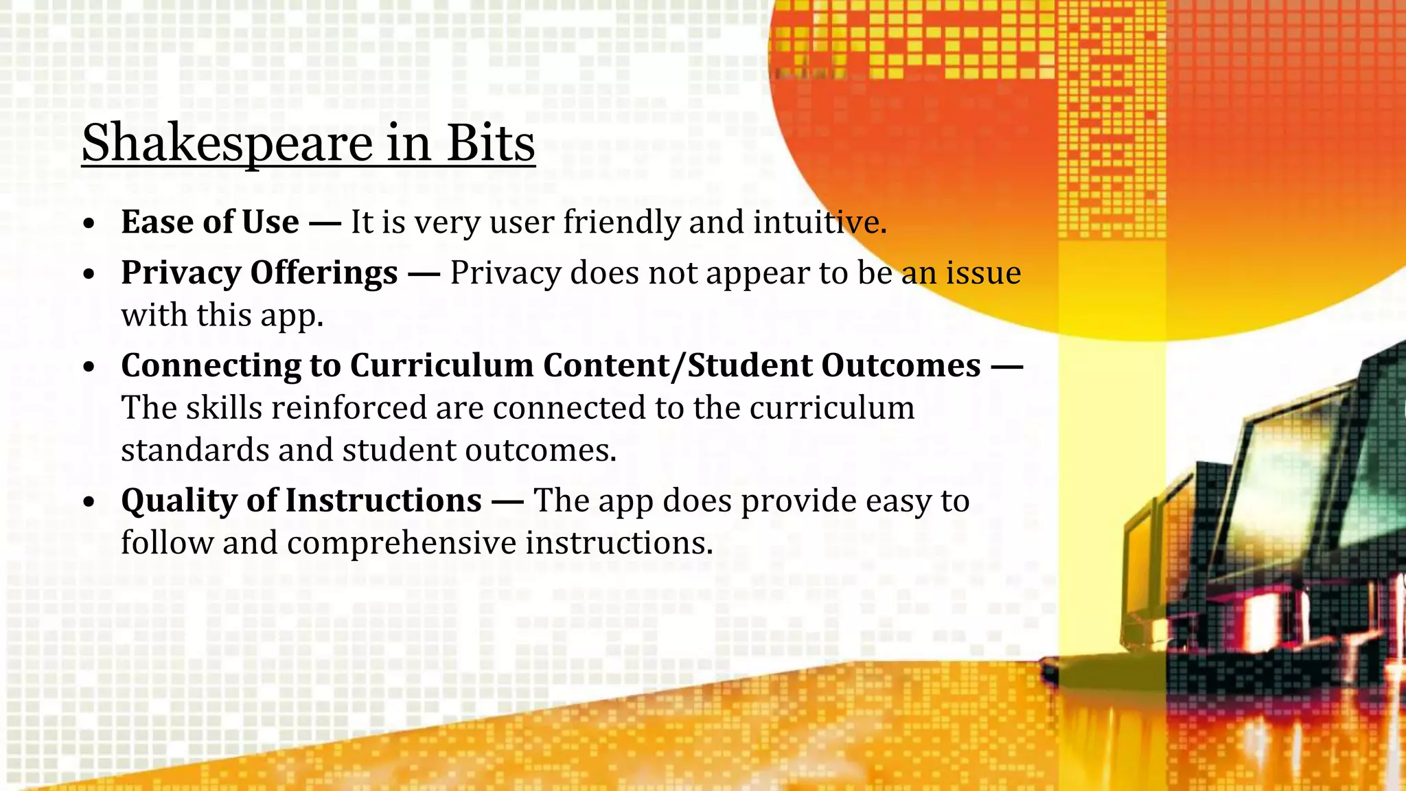 Shakespeare in Bits 
• Ease of Use — It is very user friendly and intuitive. 
• Privacy Offerings — Privacy does not appear to be an issue 
with this app. 
• Connecting to Curriculum Content/Student Outcomes — 
The skills reinforced are connected to the curriculum 
standards and student outcomes. 
• Quality of Instructions — The app does provide easy to 
follow and comprehensive instructions. 
 