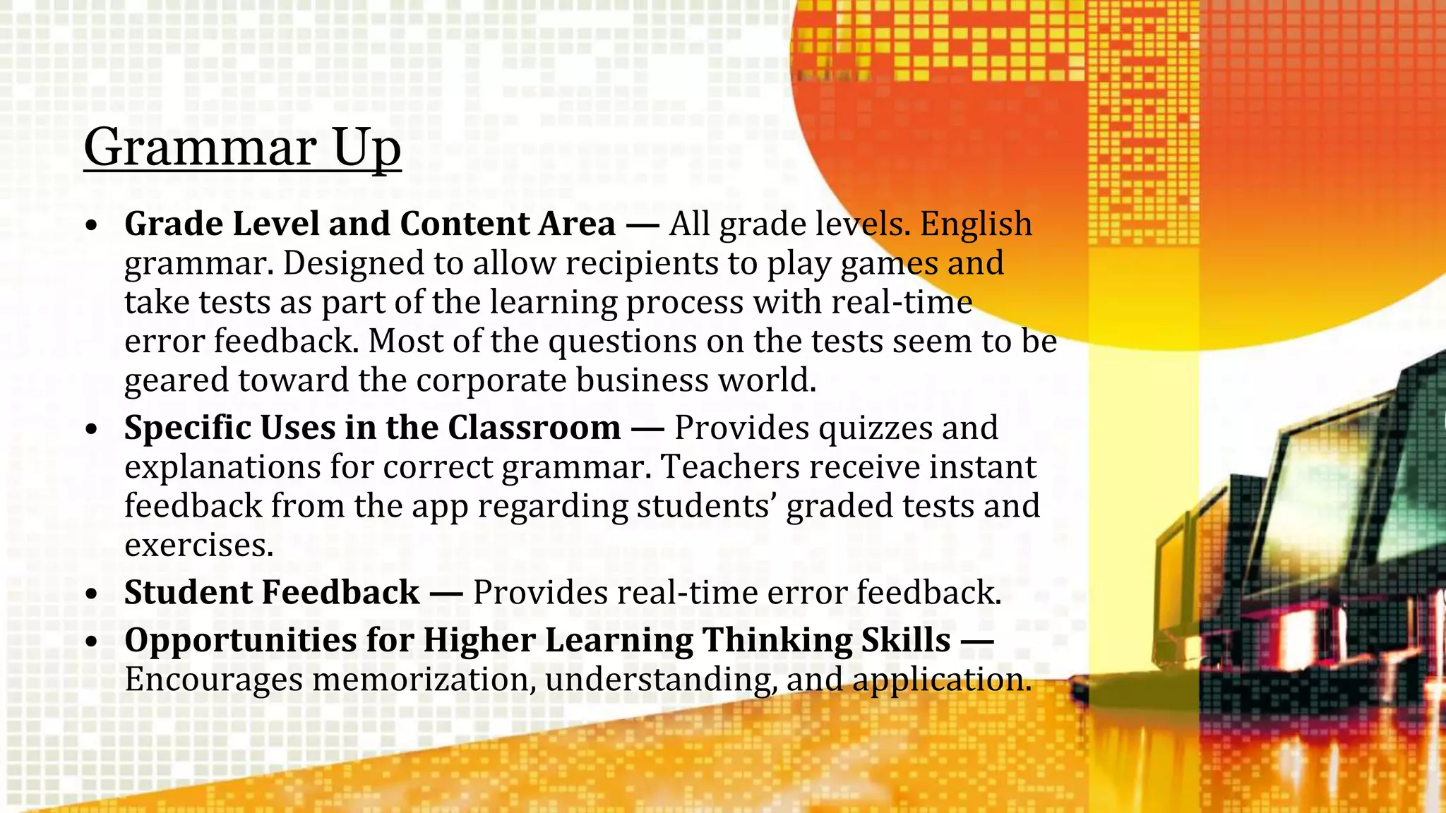 Grammar Up 
• Grade Level and Content Area — All grade levels. English 
grammar. Designed to allow recipients to play games and 
take tests as part of the learning process with real-time 
error feedback. Most of the questions on the tests seem to be 
geared toward the corporate business world. 
• Specific Uses in the Classroom — Provides quizzes and 
explanations for correct grammar. Teachers receive instant 
feedback from the app regarding students’ graded tests and 
exercises. 
• Student Feedback — Provides real-time error feedback. 
• Opportunities for Higher Learning Thinking Skills — 
Encourages memorization, understanding, and application. 
 