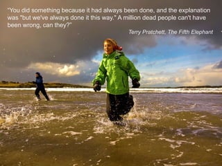 “You did something because it had always been done, and the explanation was "but we've always done it this way." A million dead people can't have been wrong, can they?”Terry Pratchett, The Fifth Elephant