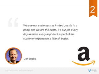 10 Great Customer Relationship Quotes
We see our customers as invited guests to a
party, and we are the hosts. It’s our job every
day to make every important aspect of the
customer experience a little bit better.
- Jeff Bezos
2
 