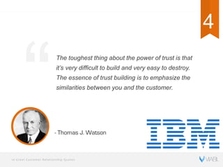 10 Great Customer Relationship Quotes
The toughest thing about the power of trust is that
it’s very difficult to build and very easy to destroy.
The essence of trust building is to emphasize the
similarities between you and the customer.
- Thomas J. Watson
4 4
 